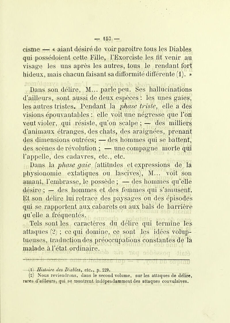 eisme — « aiant désiré de voir paroître tous les Diables qui possédoient cette Fille, l'Exorciste les fit venir au visage les uns après les autres, tous le rendant fort hideux, mais chacun faisant sa difformité différente (1). » ;,i-I)ans son délire, M... parle peu. Ses hallucinations d'ailleurs, sont aussi de deux espèces : les unes gaies, les autres tristes. Pendant la phase trisle, elle a des visions épouvantables : elle voit une négresse que l'on veut violer, qui résiste, qu'on scalpe ; — des milliers d'animaux étranges, des chats, des araignées, prenant des dimensions outrées; — des hommes qui se battent, des scènes de révolution ; — une compagne morte qui l'appelle, des cadavres, etc., etc. Dans la phase gaie (attitudes et expressions de la physionomie extatiques ou lascives), M... voit son amant, l'embrasse, le possède ; ■— des hommes qu'elle désire ; — des hommes et des femmes qui s'amusenli Et son délire lui retrace des paysages ou des épisodes qui se rapportent aux cabarets ou aux bals de barrière qu'elle a fréquentés.r, ^„„,,-,rl r Tels sont les caractères du délire qui termine les attaques (2j ; ce qui domine, ce sont les idées volup- tueuses, traduction des préoccupations constantes de la malade à l'état ordinaire. • t (1) Histoire des Diables, etc., p. 229. (2) Nous reviendrons, dans le second volume, sur les attaques de délire, rares d'ailleurs, qui se montrent indépendamment des attaques convulsives.