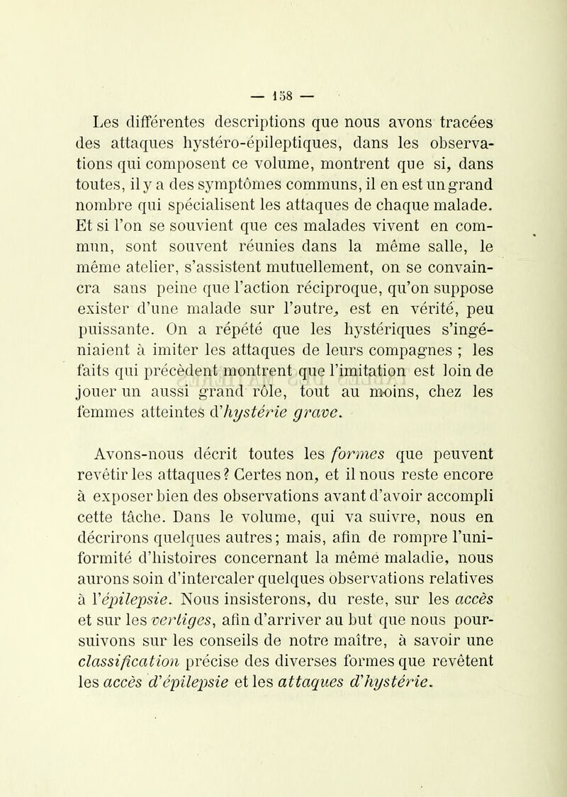 — 138 — Les différentes descriptions que nous avons tracées des attaques hystéro-épileptiques, dans les observa- tions qui composent ce volume, montrent que si, dans toutes, il y a des symptômes communs, il en est un grand nombre qui spécialisent les attaques de chaque malade. Et si l'on se souvient que ces malades vivent en com- mun, sont souvent réunies dans la même salle, le même atelier, s'assistent mutuellement, on se convain- cra sans peine que l'action réciproque, qu'on suppose exister d'une malade sur l'autrC;, est en vérité, peu puissante. On a répété que les hystériques s'ingé- niaient à imiter les attaques de leurs compagnes ; les faits qui précèdent montrent que l'imitation est loin de jouer un aussi grand rôle, tout au moins, chez les femmes atteintes àliystérie grave. Avons-nous décrit toutes les formes que peuvent revêtir les attaques? Certes non, et il nous reste encore à exposer bien des observations avant d'avoir accompli cette tâche. Dans le volume, qui va suivre, nous en décrirons quelques autres; mais, afin de rompre l'uni- formité d'histoires concernant la même maladie, nous aurons soin d'intercaler quelques observations relatives à Vépilepsie. Nous insisterons, du reste, sur les accès et sur les vertiges, afln d'arriver au but que nous pour- suivons sur les conseils de notre maître, à savoir une classification précise des diverses formes que revêtent les accès d'épilepsie et les attaques dliystérie.