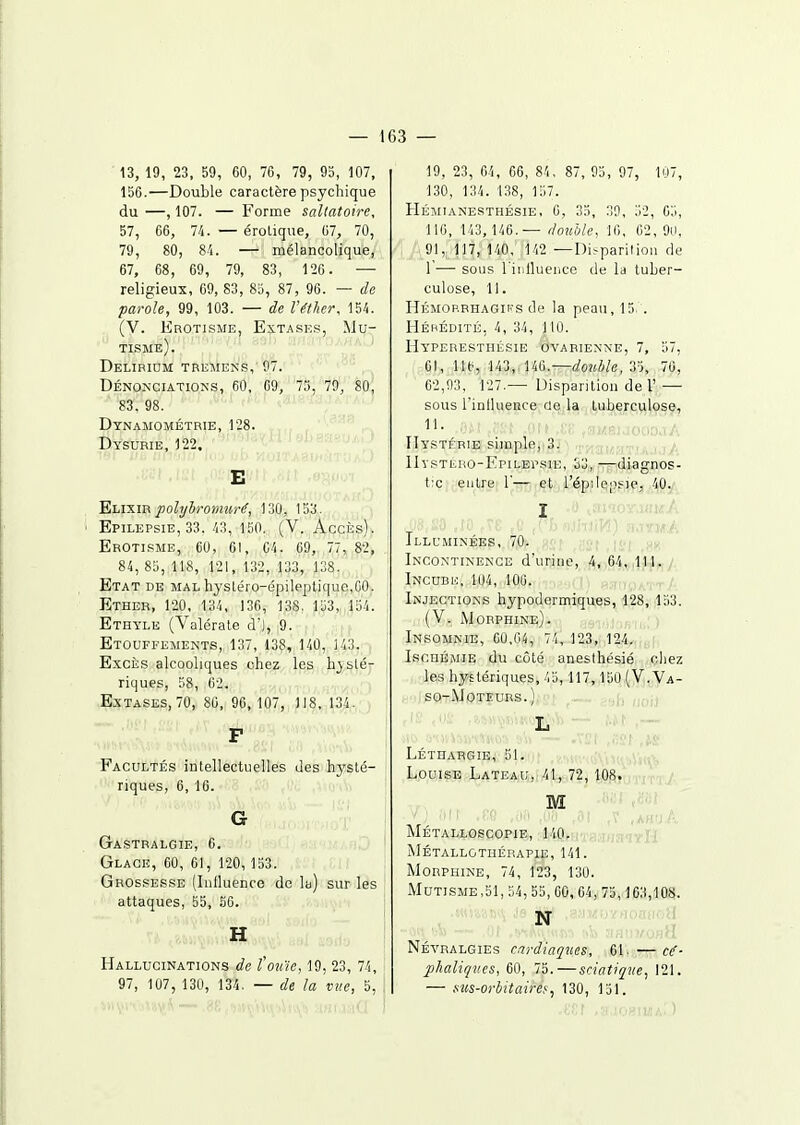 ■ 13, 19, 23, 59, 60, 76, 79, 95, 107, 156.—Double caractère psychique du —, 107. — Forme saltatoire, 57, 66, 74. — érolique, 67, 70, 79, 80, 8'i. — mélancolique, 67, 68, 69, 79, 83, 120 . — religieux, 69, 83, 85, 87, 96. — de parole, 99, 103. — de l'éther, 154. (V. Erotisme, Extases, Mu- tisme). Delibidm tremens, 97. Dénonciations, 60, 69, 75, 79, 80, 83, 98. Dtnamométrie, ,1^8. Dï-SURIE, 122.' E Elixir jiolybrontîiré, 130, 153. Epilepsie, 33. 43, 150. (V., Accès). Erotisme, 60, 61, 64. 69, 77, 82, 84, 85, 118, 121, 132, 133, 138. Etat de mal hysléro-épileptique.GO. Ether, 120, 134, 136, 138. 153, 154. Ethyle (Valérale d'), 9. Etouffements, 137, 138, 140, 143. Excès alcooliques chez les hjilé- riques, 58, 02. Extases, 70, 80, 96, 107, )I8, 134. F Facultés intellectuelles des hysté- riques, 6, 16. G Gastralgie, 6. Glace, 60, 61, 120, 153. Grossesse (Inlluenco de la) sur les attaques, 55, .56. H Hallucinations de fotne, 19, 23, 74, 97, 107, 130, 134. — de la vue, 5, 19, 23, 64, 66, 84, 87, 95, 97, 107, 130, 134. 138, 157. Hétiiianesthésie, C, 35, 39, 52, 65, 116, 143, 146.— double, 16, 62, 90, 91, 117, 140, ,142 —Disparilion de 1 — sous l'iiilluence de la tuber- culose, II. Hémop.rhagii's de la peau, 15. . Héhédité, 4, 34, 110. Hyperestiiésie ovarienne, 7, 57, 61, ne, 143,,140.—double, 2), 70, C2,!)3, 127.— Disparition de 1' — sous l'inlluence ûe^la, ..Luberc.vilose, 'ft ,(;(■ ffiKaKJOciOjA Hystérie simple,iSj ■ ; , ■, IIystero-Epilepsie, S3, —diagnos- t:c entre 1— et l'épdepsie, 40. I Illuminées, 70. .m-; |^| Incontinence d'urine, 4,,64^i4Wr(/ Incudio, 104, 100. '■)',)/..-i't/. Injections hypodermiques, 1,28; .loS. (V. Morphine). Insomnie, 00,04, 74, 123, 124. Ischémie du côté anesthésié chez les hystériques, /,5,117,150 (V.Va- so-Moteurs. ) L Léthargie, 51. Louise Lateau, 41, 72, 108. M Métalloscopie, l''iO,'iT8,'.ifia<!Yll Métallgthébapie, 141. Morphine, 74, 123, 130. Mutisme,51, 54, 55, 60,,64,,75,-163,108. .SH'm»>!j, J8 aâf ,3.yM!r/fl0fHI0H > : Névralgies cni-diaques, 61. — C(f- phaliçi'es, 60, 75.—sàatiqiie, 121. — ms-orbitaire^^ 130, 151.