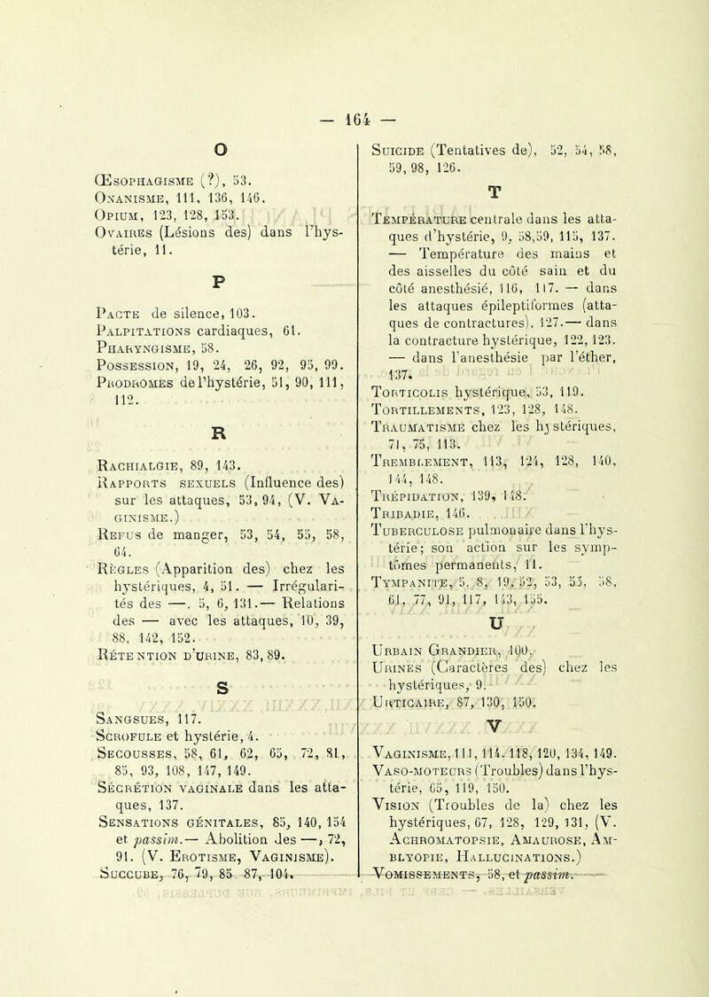 — 164 — O ŒSOPHAGISME (■?), 53. O.N-AN'ISME, 111, 136, 146. (3pium, 123, 128, 1S3.  ' Ovaires (Lésions des) dans l'hys- térie, 11. P Pacte de silence, 103. Palpitations cardiaques, 01. Phahyngisme, 58. Possession, 19, 24, 26, 92, 95, 99. PuoDiiOMES de l'hystérie, 51, 90, 111, 112. R Raghialgie, 89, 143. Rapports sexuels (Influence des) sur les attaques, 53, 94, (V. Va- GINISME.) Refus de manger, 53, 54, 55, 58, 64. • Règles (Apparition des) chez les hystériques, 4, 51. — Irrégulari- tés des —. 5, 6, 131.— Relations des — avec les attaques, 10, 39, 88, 142, 152. Rétention d'urine, 83,89. S /xx/.vixx;- Sangsues, 117. Scrofule et hystérie, 4. Secousses, 58, 61, 62, 65, 72, 81, 85, 93, 108, 147, 149. Sécrétion vaginale dans les atta- ques, 137. Sensations génitales, 85, 140, 154 et passim.— Abolition des —, 12, 91. (V. Erotisjie, Vaginjsme). Succube, 70, 85 87, 104. Suicide (Tentatives de), 52, 54, 58, 59,98, 126. T Température centrale dans les atta- ques d'hystérie, !), ;i8,i9, 115, 137. — Température des mains et des aisselles du côté sain et du côté anesthésié, 110, 117. — dans les attaques épileptilbrmes (atta- ques de contractures). 127.— dans la contracture hystérique, 122,123. — dans l anesthésie par l'éther, 137. Torticolis hystérique, 53, il9. Tortillements, 123, 128, 14S. Traumatisme chez les hjstériques, 71, 75, 113. Tremblement, 113, 124, 128, 140, )'14, 148. Trépidation, 139, 148. Tbibadie, 140. Tuberculose pulmonaire dans l'hys- térie; sou action sur les symp- tômes permanents, 11. TYMPANrr;E, 5, 8, 19, 52, 53, 53, Ii8, OJ, 77, 91,,117, 143, 155. u Urbain Grandier, 100. Urines (Caractères des] chez les hystériques, 9. Urticaire, 87, 130, 150. V Vaginisme,1 11,114. 118, 120, 134, 149. VAS0-M0TECR3 (Troubles) dans l'hys- térie, 05, 119, 150. Vision (Troubles de la) chez les hystériques, 07, 128, 129, 131, (V. Achromatopsie, Awaurose, Am- bltopie. Hallucinations.) Vomissements, 58, et passim.