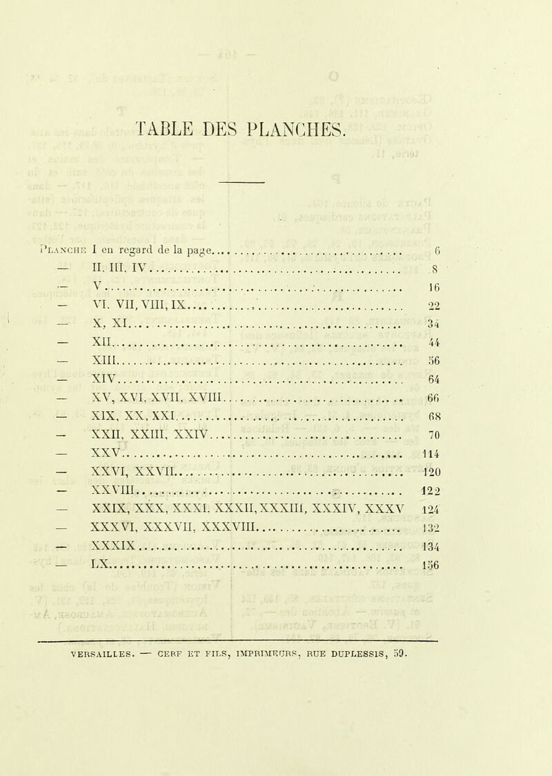 Planchi'. 1 eu regard de la paj^e 6 — II. ni. IV 8 — V ]6 — VI. VII, VIII, IX ; 22 — X, XI 34 — XII 44 — XIII 36 — XIV 64 — XV, XVI, XVII, XVIII 66 — XIX, XX, XXI 68 - XXII, XXIII, XXIV 70 — XXV 114 — XXVI, XXVII 120 — XXVIII 122 — XXIX, XXX, XXXI. XXXII,XXXIII, XXXIV, XXXV 124 — XXXVI, XXXVII, XXXVIII 132 — XXXIX 134 — LX , 156 VERSAILLES. CEBF ET EH.S, IMPRIMEUnS, RUE DUPLESSIS, :i9.