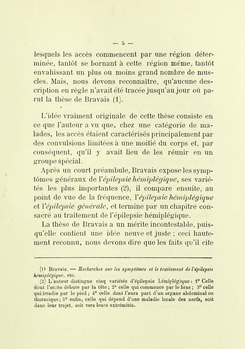 lesquels les accès commencent par une région déter- minée, tantôt se bornant à cette région même, tantôt envahissant un plus ou moins grand nombre de mus- cles. Mais, nous devons reconnaître, qu'aucune des- cription en règle n'avait été tracée jusqu'au jour où pa- rut la thèse de Bravais (1). L'idée vraiment originale de cette thèse consiste en ce que l'auteur a vu que, chez une catégorie de ma- lades, les accès étaient caractérisés principalement par des convulsions limitées à une moitié du corps et, par conséquent, qu'il y avait lieu de les réunir en un groupe spécial. Après un court préambule, Bravais expose les symp- tômes généraux de Yépilepsie hémiplégique, ses varié- tés les plus importantes (2), il compare ensuite, au point de vue de la fréquence, Vépilepsie hémiplégique et Yépilepsie générale, et termine par un chapitre con- sacré au traitement de l'épilepsie hémiplégique. La thèse de Bravais a un mérite incontestable, puis- qu'elle contient une idée neuve et juste ; ceci haute- ment reconnu, nous devons dire que les faits qu'il cite (t * Bravais. — Recherches sur les symptômes et le traitement de l'épilepsie hémiplégique, etc. (2) L'auteur distingue cinq variétés d'épilepsie Lémiplégique : 1° Celle dont l'accès débute par la tête ; 2° celle qui commence par le bras ; 3° celle qui irradie par le pied ; 4° celle dont l'aura part d'un organe abdominal ou thoracique; 5° enfin, celle qui dépend d'une maladie locale des nerfs, soit dans leur trajet, soit vers leurs extrémités.