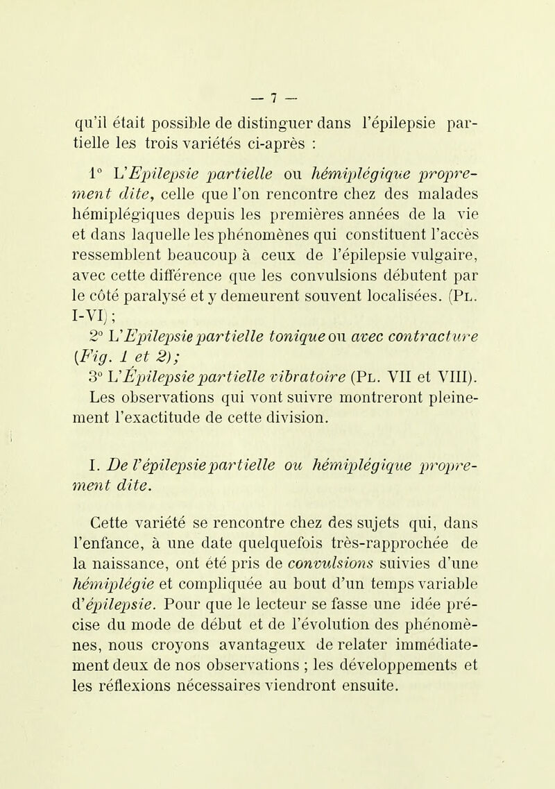 qu'il était possible de distinguer dans l'épilepsie par- tielle les trois variétés ci-après : 1° VEpilepsie partielle ou hémiplégique j)rop)re- ment dite, celle que l'on rencontre chez des malades hémiplégiques depuis les premières années de la vie et dans laquelle les phénomènes qui constituent l'accès ressemblent beaucoup à ceux de l'épilepsie vulgaire, avec cette différence que les convulsions débutent par le côté paralysé et y demeurent souvent localisées. (Pl. I-VIj ; 2° VEpilepsie partielle tonique on avec contracture {Fig. 1 et 2); 3° V Epilepsie partielle vibratoire (Pl. VII et VIII). Les observations qui vont suivre montreront pleine- ment l'exactitude de cette division. I. De l'épilepsie partielle ou hémiplégique propre- ment dite. Cette variété se rencontre chez des sujets qui, dans l'enfance, à une date quelquefois très-rapprochée de la naissance, ont été pris de convulsions suivies d'une hémiplégie et compliquée au bout d'un temps variable à'épilepjsie. Pour que le lecteur se fasse une idée pré- cise du mode de début et de l'évolution des phénomè- nes, nous croyons avantageux de relater immédiate- ment deux de nos observations ; les développements et les réflexions nécessaires viendront ensuite.