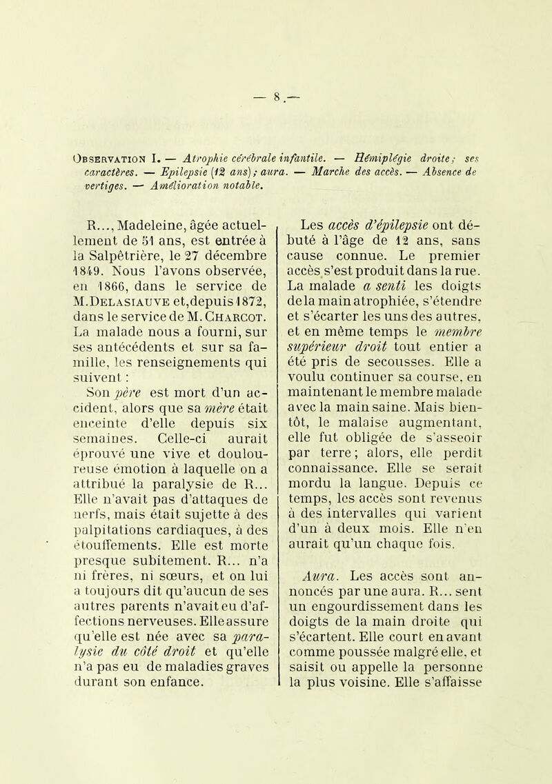 Observation I.— Atrophie cérélrale infantile. — Hémiplégie droite; ses caractères. — Epilepsie (<2 ans); aura. — Marche des accès. — Absence de vertiges. —• Amélioration notable. R..., Madeleine, âgée actuel- lement de 51 ans, est entrée à la Salpêtrière, le 27 décembre 1849. Nous l'avons observée, en 1866, dans le service de M.Delasiauve et,depuis 1872, dans le service de M. Charcot. La malade nous a fourni, sur ses antécédents et sur sa fa- mille, les renseignements qui suivent : Son père est mort d'un ac- cident, alors que sa mère était enceinte d'elle depuis six semaines. Celle-ci aurait éprouvé une vive et doulou- reuse émotion à laquelle on a attribué la paralysie de R... Elle n'avait pas d'attaques de nerfs, mais était sujette à des palpitations cardiaques, à des étouffements. Elle est morte presque subitement. R... n'a ni frères, ni sœurs, et on lui a toujours dit qu'aucun de ses autres parents n'avait eu d'af- fections nerveuses. Elle assure qu'elle est née avec sa para- lysie du côté droit et qu'elle n'a pas eu de maladies graves durant son enfance. Les accès d'épilepsie ont dé- buté à l'âge de 12 ans, sans cause connue. Le premier accès s'est produit dans la rue. La malade a senti les doigts delà main atrophiée, s'étendre et s'écarter les uns des autres, et en même temps le memhre supérieur droit tout entier a été pris de secousses. Elle a voulu continuer sa course, en maintenant le membre malade as'ec la main saine. Mais bien- tôt, le malaise augmentant, elle fut obligée de s'asseoir par terre ; alors, elle perdit connaissance. Elle se serait mordu la langue. Depuis ce temps, les accès sont revenus à des intervalles qui varient d'un à deux mois. Elle n'en aurait qu'un chaque fois. Aura. Les accès sont an- noncés par une aura. R... sent un engourdissement dans les doigts de la main droite qui s'écartent. Elle court en avant comme poussée malgré elle, et saisit ou appelle la personne la plus voisine. Elle s'affaisse