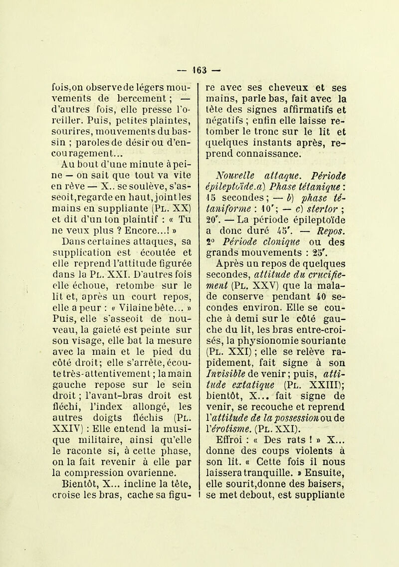 fois,on observede légers mou- vements de bercement ; — d'autres fois, elle presse To- roiller. Puis, petites plaintes, sourires, mouvements du bas- sin ; paroles de désir ou d'en- couragement... Au bout d'une minute àpei- ne — on sait que tout va vite en rêve — X.. se soulève, s'as- seoit,regarde en haut, joint les mains en suppliante (Pl. XX) et dit d'un ton plaintif : « Tu ne veux plus ? Encore...! » Dans certaines attaques, sa supplication est écoulée et elle reprend l'attitude figurée dans la Pl. XXI. D'autres fois elle échoue, retombe sur le lit et, après un court repos, elle a peur : c Vilaine bète... » Puis, elle s'asseoit de nou- veau, la gaieté est peinte sur son visage, elle bat la mesure avec la main et le pied du côté droit; elle s'arrête,écou- te très-attentivement ; la main gauche repose sur le sein droit ; l'avant-bras droit est fléchi, l'index allongé, les autres doigts fléchis (Pl. XXIV) : Elle entend la musi- que militaire, ainsi qu'elle le raconte si, à cette phase, on la fait revenir à elle par la compression ovarienne. Bientôt, X... incline la tête, croise les bras, cache sa figu- re avec ses cheveux et ses mains, parle bas, fait avec la tête des signes affirmatifs et négatifs ; enfin elle laisse re- tomber le tronc sur le lit et quelques instants après, re- prend connaissance. Nouvelle attaque. Période épileptoïde.a) Phase tétanique : ■15 secondes; — b) phase té- taniforme : 10'; — c) stertor ; 20'. — La période épileptoïde a donc duré i5'. — Repos. 2^ Période clonique ou des grands mouvements : 25'. Après un repos de quelques secondes, attitude du crucifie- ment (Pl. XXV) que la mala- de conserve pendant 40 se- condes environ. Elle se cou- che à demi sur le côté gau- che du lit, les bras entre-croi- sés, la physionomie souriante (Pl. XXI) ; elle se relève ra- pidement, fait signe à son Invisible de venir ; puis, atti- tude extatique (Pl. XXIII); bientôt, X... fait signe de venir, se recouche et reprend Vattitude de la possession o\x de Vérotisme. (Pl. XXI). Effroi : « Des rats ! » X... donne des coups violents à son lit. « Cette fois il nous laissera tranquille. «Ensuite, elle sourit,donne des baisers, I se met debout, est suppliante