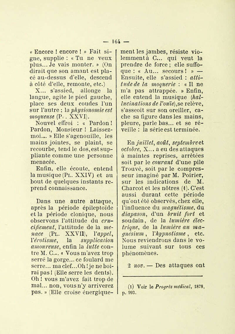 » EDCore ! encore ! » Fait si- gne, supplie : « Tu ne veux plus... Je vais monter. » (On dirait que son amant est pla- cé au-dessus d'elle, descend à côté d'elle, remonte, etc.) X... s'assied, allonge la langue, agite le pied gauche, place ses deux coudes l'un sur l'autre ; la physionomie est mogueuse (Pi. XXVI). Nouvel effroi : « Pardon ! Pardon, Monsieur ! Laissez- moi... » Elle s'agenouille, les mains jointes, se plaint, se recourbe, tend le dos, est sup- pliante comme une personne menacée. Enfin, elle écoute, entend la musique (Pl. XXIV) et au bout de quelques instants re- prend connaissance. Dans une autre attaque, après la période épileptoïde et la période clonique, nous observons l'attitude du cru- cifiemeiit, l'attitude de la me- nace (Pl. XXVIl), Vappel, Yéroiisme, la supplication amoureuse, enfin la lutte con- tre M. C... « Vous m'avez trop serré la gorge... ce foulard me serre... maclef...Oh! je ne boi- rai pas 1 (Elle serre les dents). Oh ! vous m'avez fait trop de mal... non, vous n'y arriverez pas. » (Elle croise énergique- ment les jambes, résiste vio- lemment à G... qui veut la prendre de force ; elle suffo- que : « Au... secours! » — Ensuite, elle s'assied : atti- tude de la onoquerie : «Il ne m'a pas attrappée. » Enfin, elle entend la musique [hal- lucinations de rouïe),se relève, s'asseoit sur son oreiller, ca- che sa figure dans les mains, pleure, parle bas... et se ré- veille: la série est terminée. En juillet, août, septembreet octobre, X... a eu des attaques à maintes reprises, arrêtées soit par le courant d'une pile Trouvé, soit par le compres- seur imaginé par M. Poirier, sur les indications de M. Gharcot et les nôtres (1). G'est aussi durant cette période qu'ont été observés, chez elle, l'influence du magnétisme, du diapason, d'un bruit fort et soudain, de la lumière élec- trique, de la lumière au ma- gnésium , Yhypnotisme, etc. Nous reviendrons dans le vo- lume suivant sur tous ces phénomènes. 2 nov. — Des attaques ont (l) Voir le Progrès médical, 1878, p. 993.