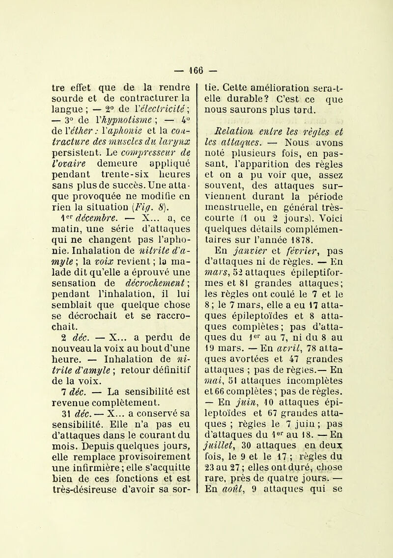 tre effet que de la rendre sourde et de conlracturer la langue ; — 2° de Véleclricité ; — 3» de Vhypnotisme ; — 4 de Véther : l'aphonie et la coa- ti-acture des viusclcs du larynx persistent. Le compresseur de l'ovaire demeure appliqué pendant trente-six heures sans plus de succès. Une atta- que provoquée ne modifie en rien la situation [Fi/j. S). décembre. — X... a, ce matin, une série d'attaques qui ne changent pas l'apho- nie. Inhalation de nitrite d'a- myle ; la xoix revient ; la ma- lade dit qu'elle a éprouvé une sensation de décrochement ; pendant l'inhalation, il lui semblait que quelque chose se décrochait et se raccro- chait. 2 déc. — X... a perdu de nouveau la voix au bout d'une heure. — Inhalation de ni- trile d'amyle ; retour définitif de la voix. 7 déc. — La sensibilité est revenue complètement. 31 déc. — X... a conservé sa sensibilité. Elle n'a pas eu d'attaques dans le courant du mois. Depuis quelques jours, elle remplace provisoirement une infirmière ; elle s'acquitte bien de ces fonctions et est très-désireuse d'avoir sa sor- tie. Cette amélioration sera-t- elle durable? C'est ce que nous saurons plus tard. Relation entre les règles et les attaques. — Nous avons noté plusieurs fois, en pas- sant, l'apparition des règles et on a pu voir que, assez souvent, des attaques sur- viennent durant la période menstruelle, en général très- courte (1 ou 2 jours). Voici quelques détails complémen- taires sur l'année 1878. En janvier et février., pas d'attaques ni de règles. — En mars, 52 attaques épileptifor- mes et 81 grandes attaques; les règles ont coulé le 7 et le 8 ; le 7 mars, elle a eu 17 atta- ques épileptoïdes et 8 atta- ques complètes; pas d'atta- ques du l*^ au 7, ni du 8 au 19 mars. — En atril, 78 atta- ques avortées et 47 grandes attaques ; pas de règles.— En mai, 51 attaques incomplètes et 66 complètes ; pas de règles. — En juin, 10 attaques épi- leptoïdes et 67 graudes atta- ques ; règles le 7 juiu ; pas d'attaques du l» au 18. — En juillet, 30 attaques en deux fois, le 9 et le 17 ; règles du 23 au 27; elles ont duré, chose rare, près de quatre jours. — En août, 9 attaques qui se
