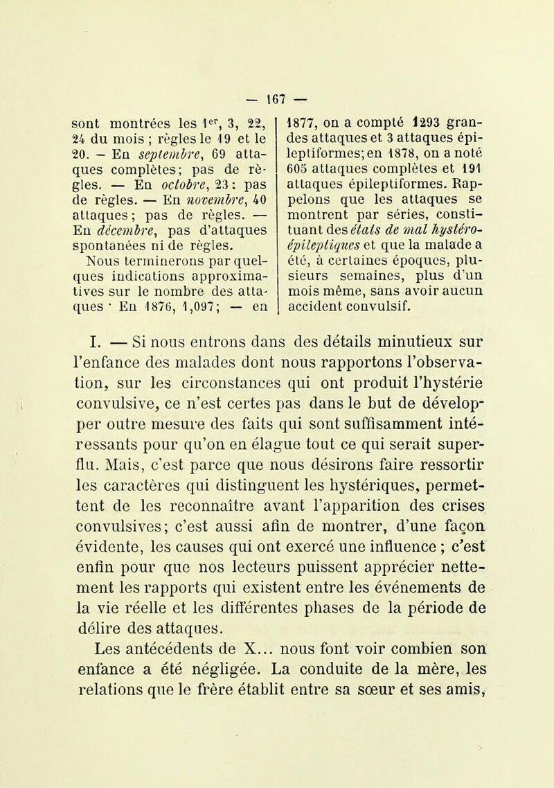 sont montrées les l, 3, 22, 24 du mois ; règles le 19 et le 20. - En septembre, 69 atta- ques complètes; pas de rè- gles. — En octobre, 23 : pas de règles. — En novembre, 40 attaques ; pas de règles. — En décembre, pas d'attaques spontanées ni de règles. Nous terminerons par quel- ques indications approxima- tives sur le nombre des atta- ques • Eu 1876, 1,097; — en 1877, on a compté 1293 gran- des attaques et 3 attaques épi- lepliformes;en 1878, on a noté 605 attaques complètes et 191 attaques épileptiîbrmes. Rap- pelons que les attaques se montrent par séries, consti- tuant des états de mal hystéro- épileptiqîies et que la malade a été, à certaines époques, plu- sieurs semaines, plus dun mois même, sans avoir aucun accident convulsif. I. — Si nous entrons dans des détails minutieux sur l'enfance des malades dont nous rapportons l'observa- tion, sur les circonstances qui ont produit l'hystérie convulsive, ce n'est certes pas dans le but de dévelop- per outre mesure des faits qui sont suffisamment inté- ressants pour qu'on en élague tout ce qui serait super- flu. Mais, c'est parce que nous désirons faire ressortir les caractères qui distinguent les hystériques, permet- tent de les reconnaître avant l'apparition des crises convulsives; c'est aussi afin de montrer, d'une façon évidente, les causes qui ont exercé une influence ; c'est enfin pour que nos lecteurs puissent apprécier nette- ment les rapports qui existent entre les événements de la vie réelle et les différentes phases de la période de délire des attaques. Les antécédents de X... nous font voir combien son enfance a été négligée, La conduite de la mère, les relations que le frère établit entre sa sœur et ses amis,
