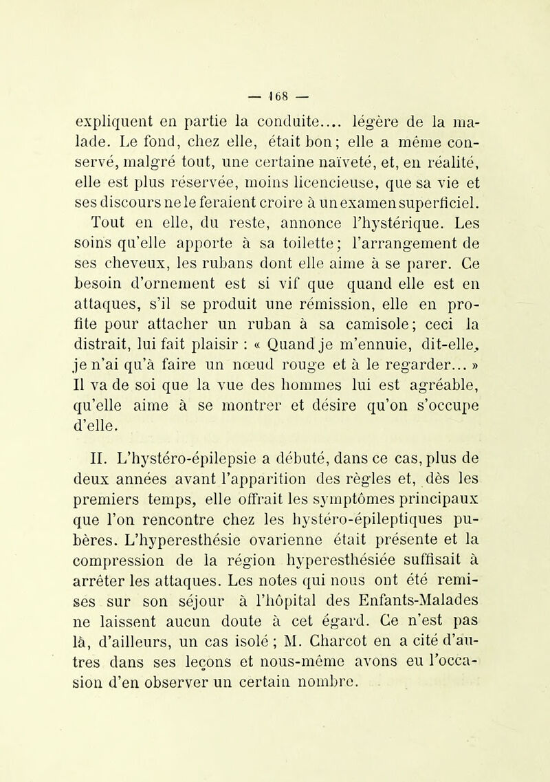 expliquent en partie la conduite.... légère de la ma- lade. Le fond, chez elle, était bon; elle a même con- servé, malgré tout, une certaine naïveté, et, en réalité, elle est plus réservée, moins licencieuse, que sa vie et ses discours ne le feraient croire à un examen superticiel. Tout en elle, du reste, annonce l'hystérique. Les soins qu'elle apporte à sa toilette; l'arrangement de ses cheveux, les rubans dont elle aime à se parer. Ce besoin d'ornement est si vif que quand elle est en attaques, s'il se produit une rémission, elle en pro- fite pour attacher un ruban à sa camisole ; ceci la distrait, lui fait plaisir : « Quand je m'ennuie, dit-elle., je n'ai qu'à faire un nœud rouge et à le regarder... » Il va de soi que la vue des hommes lui est agréable, qu'elle aime à se montrer et désire qu'on s'occupe d'elle. IL L'hystéro-épilepsie a débuté, dans ce cas, plus de deux années avant l'apparition des règles et, dès les premiers temps, elle offrait les symptômes principaux que l'on rencontre chez les hystéro-épileptiques pu- bères. L'hyperesthésie ovarienne était présente et la compression de la région hyperesthésiée suffisait à arrêter les attaques. Les notes qui nous ont été remi- ses sur son séjour à l'hôpital des Enfants-Malades ne laissent aucun doute à cet égard. Ce n'est pas là, d'ailleurs, un cas isolé; M. Charcot en a cité d'au- tres dans ses leçons et nous-même avons eu l'occa- sion d'en observer un certain nombre.