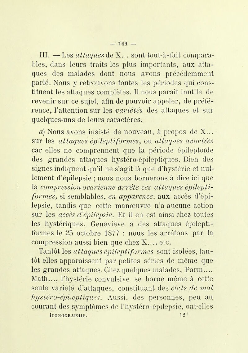 III. —Les attaques X... sont tout-à-fait compara- bles, dans leurs traits les plus importants, aux atta- ques des malades dont nous avons précédemment parlé. Nous y retrouvons toutes les périodes qui cons- tituent les attaques complètes. Il nous paraît inutile de revenir sur ce sujet, afin de pouvoir appeler, de préfé- rence, l'attention sur les variétés des attaques et sur quelques-uns de leurs caractères. a) Nous avons insisté de nouveau, à propos de X... sur les attaques ép'leptiformes, ou attaques avortées car elles ne comprennent que la période épileptoide des grandes attaques hystéro-épileptiques. Bien des signes indiquent qu'il ne s'agit là que d'hystérie et nul- lement d'épilepsie ; nous nous bornerons à dire ici que la compression ovarienne arrête ces attaques épilepti- formes, si semblables, en apparence, aux accès d'épi- lepsie, tandis que cette manoeuvre n'a aucune action sur les accès d'épilepsie. Et il en est ainsi chez toutes les hystériques. Geneviève a des attaques épilepti- formes le 25 octobre 1877 : nous les ^.rrêtons par la compression aussi bien que chez X..., e!c. Tantôt les attaques épileptifonnes sont isolées, tan- tôt elles apparaissent par petites séries de même que les grandes attaques. Chez quelques malades, Parm..., Math..., l'hystérie convulsive se borne même à cette seule variété d'attaques, constituant des clc.ts de mal liystéro-épi,eptiqws. Aussi, des personnes, peu au courant des symptômes de l'hystéro-épilepsie, ont-elles