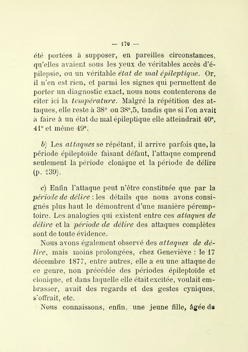 — 179 — été portées à supposer, en pareilles circonstances, qu'elles avaient sous les yeux de véritables accès d'é- pilepsie, ou un véritable état de mal épileptique. Or, il n'en est rien, et parmi les signes qui permettent de porter un diagnostic exact, nous nous contenterons de citer ici la température. Malgré la répétition des at- taques, elle reste à 38 ou 3<S°,5, tandis que si l'on avait a faire à un état do mal épileptique elle atteindrait 40°, 41° et même 49°. &) Les attaques se répétant, il arrive parfois que, la période épileptoïde faisant défaut, l'attaque comprend seulement la période clonique et la période de délire (p. 139). c) Enfin l'attaque peut n'être constituée que par la ■période de délire : les détails que nous avons consi- gnés plus haut le démontrent d'une manière péremp- toire. Les analogies qui existent entre ces attaques de délire et la période de délire des attaques complètes sont de toute évidence. Nous avons également observé des attaques de dé- lire, mais moins prolongées, chez Geneviève : le 17 décembre 1877, entre autres, elle a eu une attaque de ce genre, non précédée des périodes épileptoïde et clonique, et dans laquelle elle était excitée, voulait em- brasser, avait des regards et des gestes cyniques, s'offrait, etc. Nous connaissons, enfin, une jeune fille, âgée d«