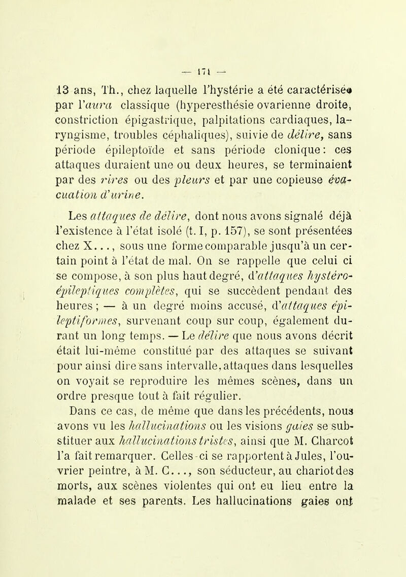 13 ans, Th., chez laquelle l'hystérie a été caractérisé» par l'aura classique (hyperesthésie ovarienne droite, constriction épigastrique, palpitations cardiaques, la- ryngisme, troubles céphaliques), suivie de délire, sans période épileptoïde et sans période clonique: ces attaques duraient une ou deux heures, se terminaient par des rires ou des pleurs et par une copieuse éva- cuatioii d'urine. Les attaques de délire, dont nous avons signalé déjà l'existence à l'état isolé (t. I, p. 157), se sont présentées chez X..., sous une forme comparable jusqu'à un cer- tain point à l'état de mal. On se rappelle que celui ci se compose, à son plus haut degré, A'attaques liystérO' épileptiques complètes, qui se succèdent pendant des heures; — à un degré moins accusé, ({'attaques épi- leptiformes, survenant coup sur coup, également du- rant un long temps. — Le délire que nous avons décrit était lui-même constitué par des attaques se suivant pour ainsi dire sans intervalle, attaques dans lesquelles on voyait se reproduire les mêmes scènes, dans un ordre presque tout à fait régulier. Dans ce cas, de même que dans les précédents, nous avons vu les hallucinations ou les visions gaies se sub- stituer aux Jialluciiiations tristes, ainsi que M. Charcot l'a fait remarquer. Celles ci se rapportent à Jules, l'ou- vrier peintre, à M. G..son séducteur, au chariot des morts, aux scènes violentes qui ont eu lieu entre la malade et ses parents. Les hallucinations gaies oni,