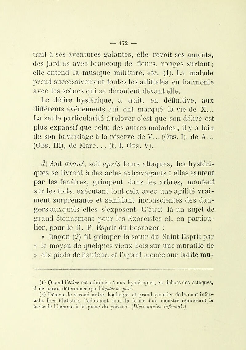 trait à ses aventures galantes, elle revoit ses amants, des jardins avec beaucoup de fleurs, rouges surtout ; elle entend la musique militaire, etc. (1). La malade prend successivement toutes les attitudes en harmonie avec les scènes qui se déroulent devant elle. Le délire hystérique, a trait, en définitive, aux différents événements qui ont marqué la vie de X... La seule particularité à relever c'est que son délire est plus expansif que celui des autres malades; il y a loin de son bavardage à la réserve de V... (Obs. I), de A.,. (Obs. III), de Marc... (t. I, Obs. V). d) Soit avant, soit après leurs attaques, les hystéri- ques se livrent à des actes extravagants : elles sautent par les fenêtres, grimpent dans les arbres, montent sur les toits, exécutant tout cela avec une agilité vrai- ment surprenante et semblant inconscientes des dan- gers auxquels elles s'exposent. C'était là un sujet de grand étonnement pour les Exorcistes et, en particu- lier, pour le R. P. Esprit du Rosroger : « Dagon [2) fît grimper la soeur du Saint Esprit par » le moyen de quelqi7.es vieux bois sur une muraille de y dix pieds de hauteur, et l'ayant menée sur ladite mu- (1) Quand Vi'ther est administré aux hystériques, en dehors des attaques, il ne parait déterminer que Vlajstcrie gaie. (2) Démon, de second ordre, boulanger el grand panotier de la cour infer- nale. Les Philistins l'adoraient sous la forme d'un monstre réunissant le buste de l'homme à la queue du poisson. [Dictionnaire infer/ial.)