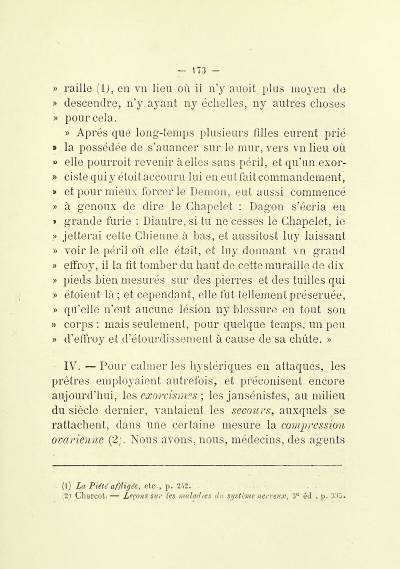 » raille (ij, en vn lieu où il n'y auoit plas moyen de » descendre, n'y ayant ny échelles, ny autres choses » pour cela. » Apres que long-temps plusieurs filles eurent prié » la possédée de s'auancer sur le mur, vers vn lieu où » elle pourroit revenir à elles sans péril, et qu'un exor- » ciste qui y étoit accouru lui en eut fait commandement, » et pour mieux forcer le Démon, eut aussi commencé » à genoux de dire le Chapelet : Dagon s'écria en » grande furie : Diantre, si tu ne cesses le Chapelet, ie )> jetterai cette Chienne à bas, et aussitost luy laissant » voir le péril où elle était, et luy donnant vn grand » effroy, il la fit tomber du haut de cette muraille de dix » pieds bien mesurés sur des pierres et des tuilles qui » étoient là ; et cependant, elle fut tellement préseruée, » qu'elle n'eut aucune lésion ny blessure en tout son » corps : mais seulement, pour quelque temps, un peu » d'effroy et d'étourdissement à cause de sa chute. » IV. — Pour calmer les hystériques en attaques, les prêtres employaient autrefois, et préconisent encore aujourd'hui, les eœorcisni?s ; les jansénistes, au milieu du siècle dernier, vantaient les secours, auxquels se rattachent, dans une certaine mesure la compression ovarienne (2;. Nous avons, nous, médecins, des agents (l) La Piété af/ligi'e, eic, ^. V-il. - ... (2; Charcot. — Leçons sur les vialadies àv, système nerveux, 3** éd , p. 33ï.
