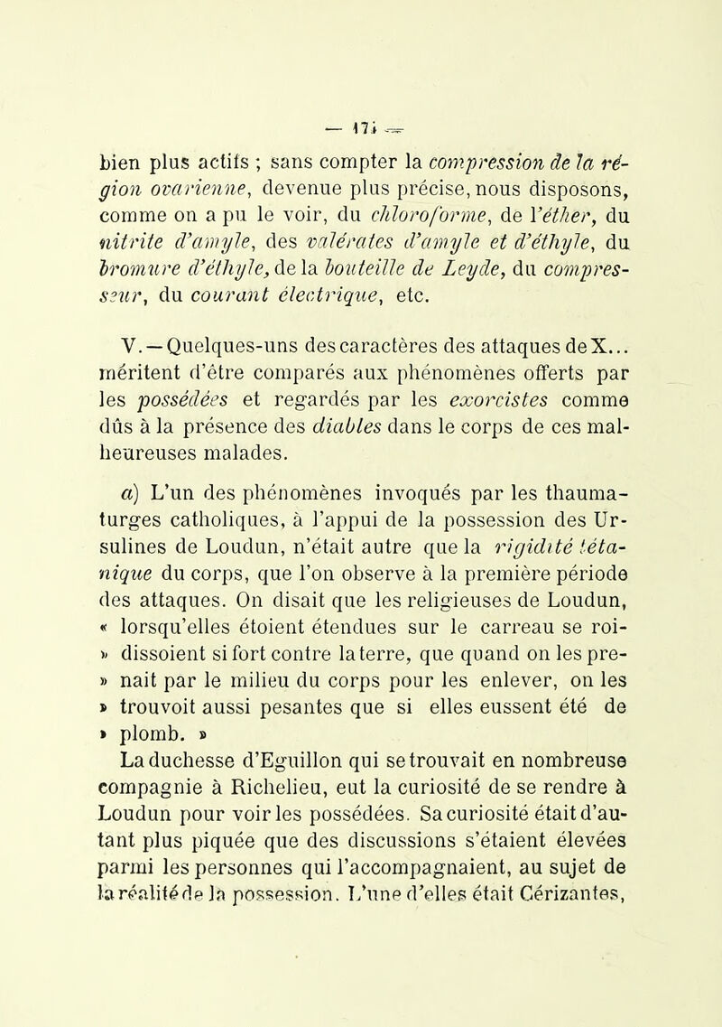 — 17 .i --^ bien plus actifs ; sans compter la compression de la ré- gion ovarienne, devenue plus précise, nous disposons, comme on a pu le voir, du cMoro/'orme, de Yéther, du nitrite d'amyle, des valéraies d'amyle et d'éthijle, du Iroimire d'éthyle, de la houteiUe de Leyde, du compres- S3ur, du courant électrique, etc. V. —Quelques-uns des caractères des attaques deX... méritent d'être comparés aux phénomènes offerts par les 'possédées et regardés par les exorcistes comme dûs à la présence des diables dans le corps de ces mal- heureuses malades. a) L'un des phénomènes invoqués par les thauma- turges catholiques, à l'appui de la possession des Ur- sulines de Loudun, n'était autre que la rigidité téta- nique du corps, que l'on observe à la première période des attaques. On disait que les religieuses de Loudun, « lorsqu'elles étoient étendues sur le carreau se roi- ^ dissoient si fort contre la terre, que quand on les pre- » nait par le milieu du corps pour les enlever, on les j> trouvoit aussi pesantes que si elles eussent été de » plomb, » La duchesse d'Eguillon qui se trouvait en nombreuse compagnie à Richelieu, eut la curiosité de se rendre à Loudun pour voiries possédées. Sa curiosité était d'au- tant plus piquée que des discussions s'étaient élevées parmi les personnes qui l'accompagnaient, au sujet de laréalitéde la possession. L'une d'elles; était Cérizantes,