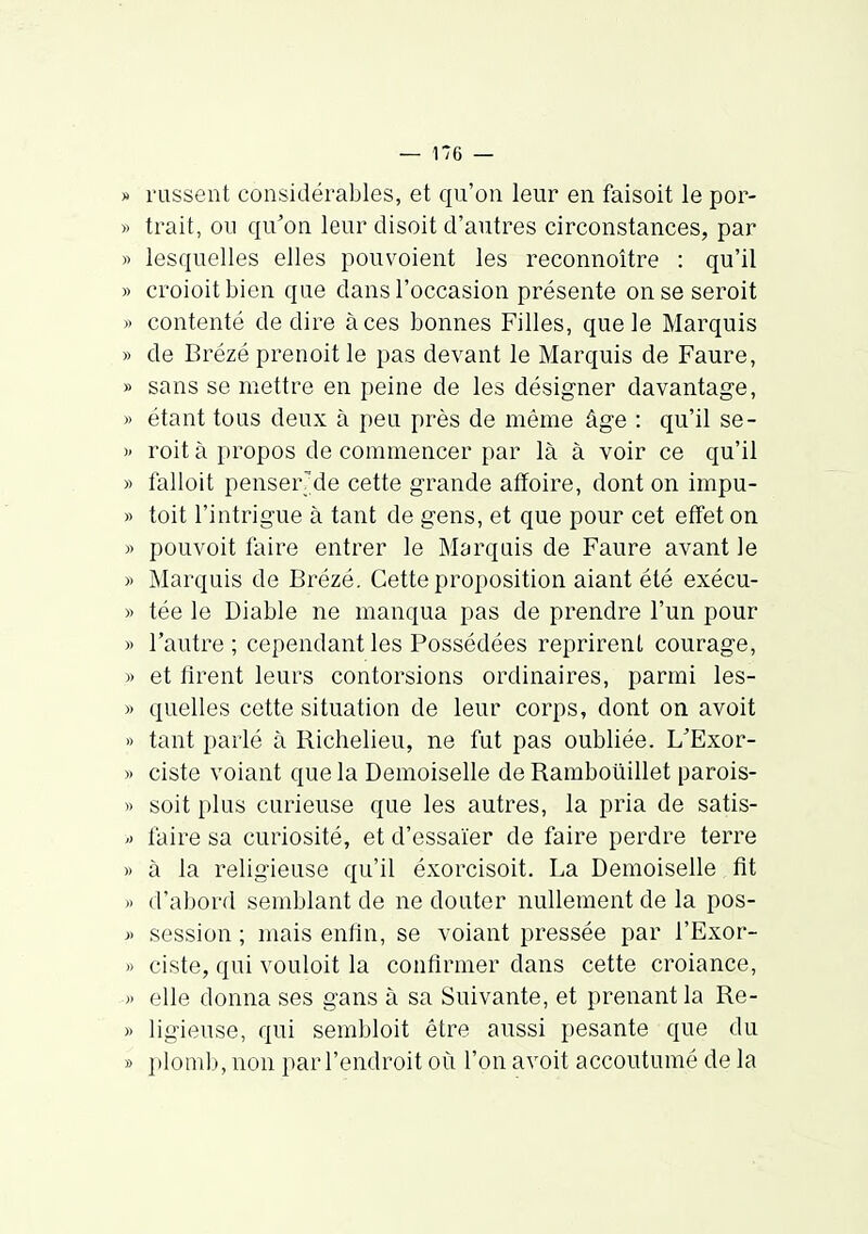 » russent considérables, et qu'on leur en faisoit le por- » trait, ou qu^on leur disoit d'autres circonstances, par » lesquelles elles pouvoient les reconnoître : qu'il » croioitbien que dans l'occasion présente on se seroit » contenté dédire à ces bonnes Filles, que le Marquis » de Brézé prenoit le pas devant le Marquis de Faure, » sans se mettre en peine de les désigner davantage, )) étant tons deux à peu près de même âge : qu'il se- >' roit à propos de commencer par là à voir ce qu'il » falloit penser^de cette grande afïoire, dont on impu- » toit l'intrigue à tant de gens, et que pour cet effet on » pouvoit faire entrer le Marquis de Faure avant le » Marquis de Brézé. Cette proposition aiant été exécu- » tée le Diable ne manqua pas de prendre l'un pour » l'autre ; cependant les Possédées reprirent courage, » et firent leurs contorsions ordinaires, parmi les- » quelles cette situation de leur corps, dont on avoit I) tant parlé à Richelieu, ne fut pas oubliée. L^Exor- » ciste volant que la Demoiselle de Ramboiiillet parois- » soit plus curieuse que les autres, la pria de satis- ') faire sa curiosité, et d'essaïer de faire perdre terre » à la religieuse qu'il éxorcisoit. La Demoiselle fit » d'abord semblant de ne douter nullement de la pos- « session ; mais enfin, se volant pressée par l'Exor- )> ciste, qui vouloit la confirmer dans cette croiance, » elle donna ses gans à sa Suivante, et prenant la Re- » ligieuse, qui sembloit être aussi pesante que du » plomb, non par l'endroit où l'on avoit accoutumé de la