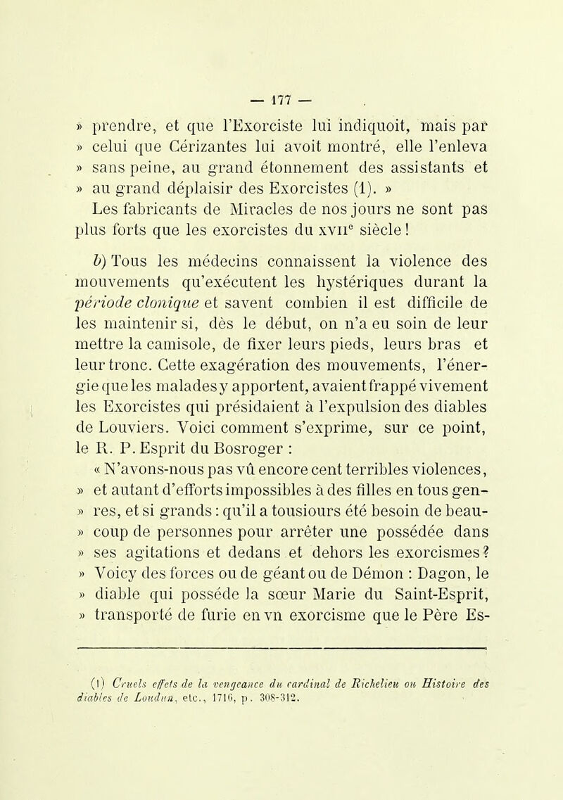 » prendre, et que l'Exorciste lui indiquoit, mais par » celui que Cérizantes lui avoit montré, elle l'enleva » sans peine, au grand étonnement des assistants et » au grand déplaisir des Exorcistes (1). » Les fabricants de Miracles de nos jours ne sont pas plus forts que les exorcistes du xvii'' siècle ! h) Tous les médecins connaissent la violence des mouvements qu'exécutent les hystériques durant la période clonique et savent combien il est difficile de les maintenir si, dès le début, on n'a eu soin de leur mettre la camisole, de fixer leurs pieds, leurs bras et leur tronc. Cette exagération des mouvements, l'éner- gie que les malades y apportent, avaient frappé vivement les Exorcistes qui présidaient à l'expulsion des diables de Louviers. Voici comment s'exprime, sur ce point, le R. P. Esprit du Bosroger : « N'avons-nous pas vû encore cent terribles violences, » et autant d'efforts impossibles à des filles en tous gen- » res, et si grands : qu'il a tousiours été besoin de beau- » coup de personnes pour arrêter une possédée dans » ses agitations et dedans et dehors les exorcismes ? » Voicy des forces ou de géant ou de Démon : Dagon, le » diable qui possède la sœur Marie du Saint-Esprit, » transporté de furie en vn exorcisme que le Père Es- (l) Cruels cfc/s de la vengeance du cardinal de Bickelieu ou Histoire des diables de Lundiiii. etc., ITIO, p. 30S-312.