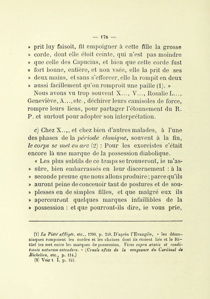» prit luy faisoit, fit empoigner à cette fille la grosse » corde, dont elle étoit ceinte, qui n'est pas moindre » que celle des Capucins, et bien que cette corde fust » fort bonne, entière, et non vsée, elle la prit de ses » deux mains, et sans s'etïorcer, elle la rompit en deux » aussi facillement qu'on romproit une paille (1). » Nous avons vu trop souvent X..., V..., Rosalie L..., Geneviève, A..., etc., déchirer leurs camisoles de force, rompre leurs liens, pour partager l'étonnement du R. P. et surtout pour adopter son interprétation. c) Chez X..,, et chez bien d'autres malades, à l'une des phases de la 2)ériode clonique, souvent à la fin, le corps se met en arc (2) : Pour les exorcistes c'était encore là une marque delà possession diabolique. « Les plus subtils de ce temps se trouueront, ie m'as- » sûre, bien embarrassés en leur discernement : à la » seconde preuue que nous allons produire ; parce qu'ils » auront peine deconceuoir tant de postures et de sou- » plesses en de simples fihes, et que malgré eux ils » aperceuront quelques marques infaillibles de la » possession : et que pourront-ils dire, ie vous prie, (1) La Piété affligée, etc., 1700, p. 240. D'après l'Evangile, ■ les démo- niaques rompoient les cordes et les chaînes dont ils étoieut liés et le Hi— tùel les met enire les marques de possession, Vires supra œtalis et condi- tionis naturam ostendere. • {Cruels effets de la vengeance du Cardinal di Richelieu, etc., p. 114.) (2) Voix t. I, p. 15j.