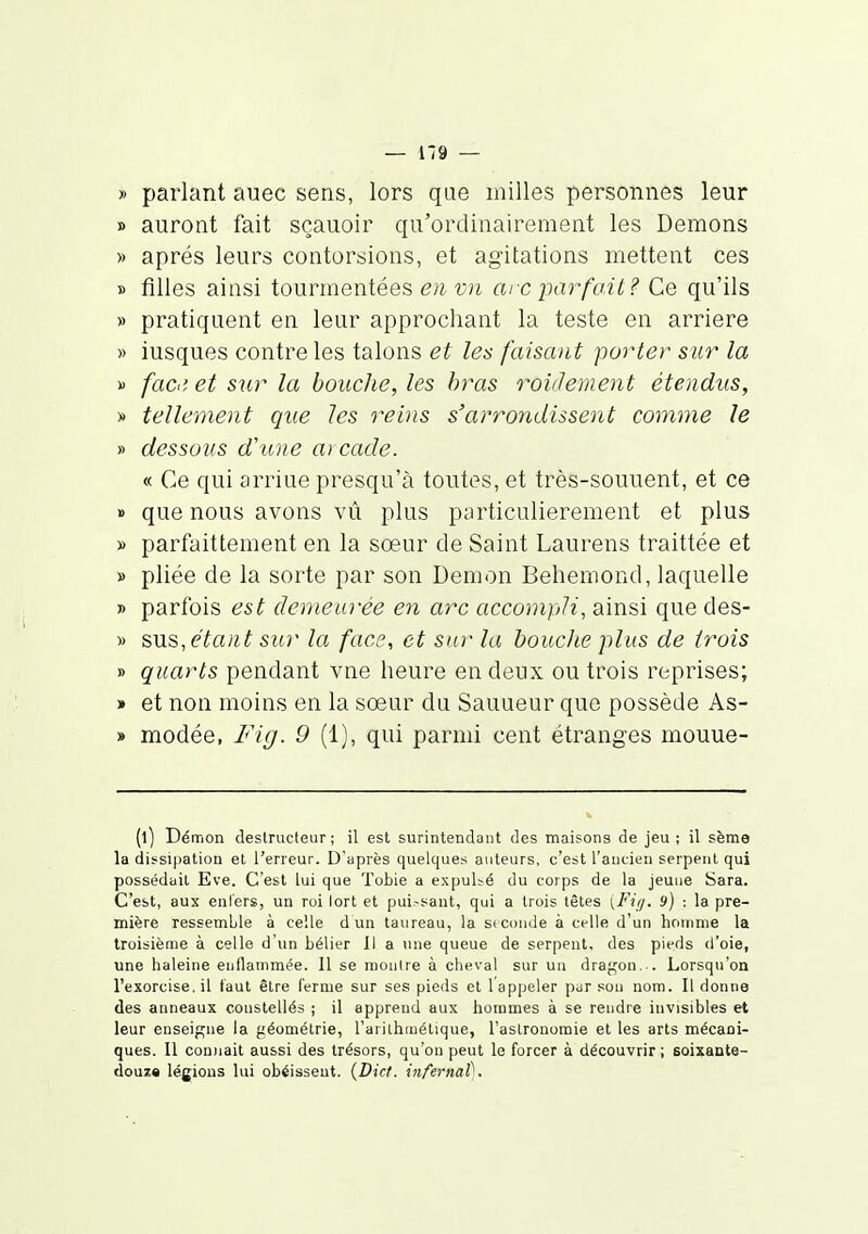 — 1*9 — » parlant auec sens, lors qae milles personnes leur » auront fait scauoir qu'ordinairement les Démons » après leurs contorsions, et agitations mettent ces » filles ainsi tourmentées en-vn eue parfait? Ce qu'ils » pratiquent en leur approchant la teste en arrière » iusques contre les talons et les faisant porter sur la » fac! et sur la bouche, les bras roiâement étendus, » tellement que les reins s'arrondissent comme le » dessous d'une ai cade. « Ce qui arriue presqu'à toutes, et très-souuent, et ce » que nous avons vû plus particulièrement et plus » parfaittement en la sœur de Saint Laurens traittée et » pliée de la sorte par son Démon Behemond, laquelle » parfois est demeurée en arc accompli, ainsi que des- » sus, étant sitr la face, et sur la bouche plus de trois » quarts pendant vne heure en deux ou trois reprises; » et non moins en la sœur du Sauaeur que possède As- » modée, Fig. 9 (1), qui parmi cent étranges mouue- (l) Démon destructeur; il est surintendant des maisons de jeu; il sème la dissipation et l'erreur. D'après quelques auteurs, c'est l'ancien serpent qui possédait Eve. C'est lui que Tobie a expulté du corps de la jeuue Sara. C'est, aux enl'ers, un roi lort et pui.-sant, qui a trois têtes [Fii/. 9) : la pre- mière ressemble à celle d un taureau, la seconde à celle d'un homme la troisième à celle d'un bélier II a une queue de serpent, des pieds d'oie, une haleine enflammée. Il se montre à cheval sur un dragon. . Lorsqu'on l'exorcise, il tant être ferme sur ses pieds et 1 appeler pur sou nom. Il donne des anneaux constellés ; il apprend aux hommes à se rendre invisibles et leur enseigne la géométrie, l'arithmétique, l'astronomie et les arts mécani- ques. Il connait aussi des trésors, qu'on peut le forcer à découvrir ; soixante- douza légions lui obéissent. {Dict. infernal).