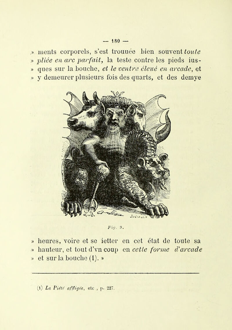 ,» nients corporels, s'est trouuëe bien souvent toute » pUée en arc parfait, la teste contre les pieds ius- » ques sur la bouche, et lemyitre éleué en arcade, et » y demeurer plusieurs fois des quarts, et des demye Fig. 9. » heures, voire et se ietter en cet état de toute sa » hauteur, et tout d'vn coup en cette forme cVarcade » et sur la bouche (1). » (l) la Piftr af/ligee, etc , p. 227,