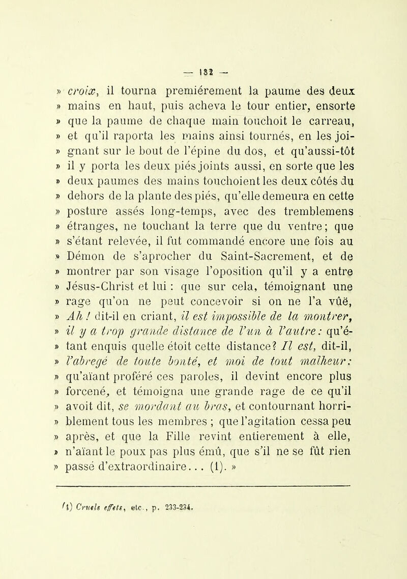 » croix, il tourna premièrement la paume des deux » mains en haut, puis acheva le tour entier, ensorte » que la paume de chaque main touchoit le carreau, » et qu'il raporta les mains ainsi tournés, en les joi- » gnant sur le bout de l'épine du dos, et qu'aussi-tôt » il y porta les deux piés joints aussi, en sorte que les » deux paumes des mains touchoientles deux côtés du » dehors de la plante des piés, qu'elle demeura en cette » posture assés long-temps, avec des tremblemens » étranges, ne touchant la terre que du ventre; que » s'étant relevée, il fut commandé encore une fois au » Démon de s'aprocher du Saint-Sacrement, et de » montrer par son visage l'oposition qu'il y a entre » Jésus-Christ et lui : que sur cela, témoignant une » rage qu'on ne peut concevoir si on ne l'a vûë, » Ah ! dit-il en criant, il est impossible de la montrer, » il y a trop grande distance de l'un à l'autre: qu'é- » tant enquis quelle étoit cette distance? Il est, dit-il, » l'abrégé de foute bonté, et moi de tout malheur: » qu'aïant proféré ces paroles, il devint encore plus » forcenéj, et témoigna une grande rage de ce qu'il » avoit dit, se mordant au bras, et contournant horri- » blement tous les membres; que l'agitation cessa peu » après, et que la Fille revint entièrement à elle, » n'aïant le poux pas plus émû, que s'il ne se fût rien y passé d'extraordinaire.. . (l). » l\) Cruth tfPttt^ etc., p. 233-234.