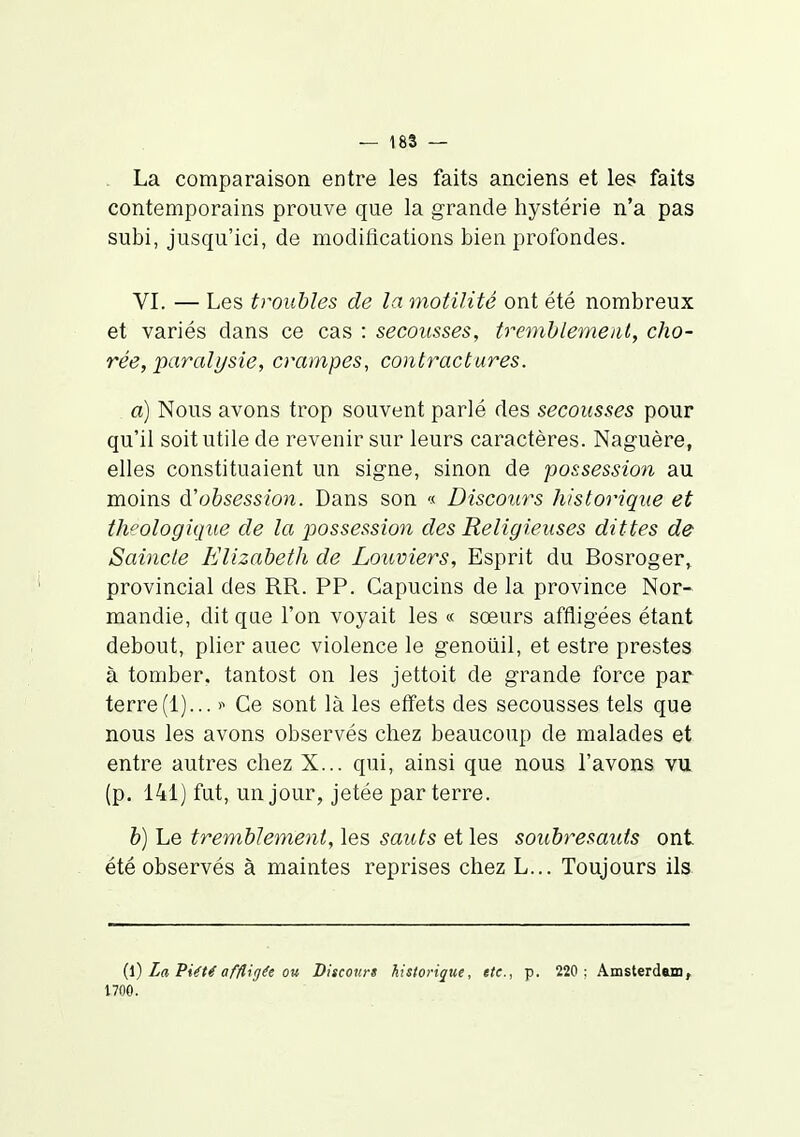 La comparaison entre les faits anciens et les faits contemporains prouve que la grande hystérie n'a pas subi, jusqu'ici, de modifications bien profondes. VI. — Les troubles de la motilité ont été nombreux et variés dans ce cas : secousses, tremhlemeul, cho- rée, paralysie, crampes, contractures. a) Nous avons trop souvent parlé des secousses pour qu'il soit utile de revenir sur leurs caractères. Naguère, elles constituaient un signe, sinon de possession au moins d'obsession. Dans son « Discours historique et theologique de la possession des Religieuses dittes de Saincie Elizaheth de Louviers, Esprit du Bosroger» provincial des RR. PP. Capucins de la province Nor- mandie, dit que l'on voyait les « soeurs affligées étant debout, plier auec violence le genoliil, et estre prestes à tomber, tantost on les jettoit de grande force par terre(1)... ■>■> Ce sont là les effets des secousses tels que nous les avons observés chez beaucoup de malades et entre autres chez X... qui, ainsi que nous l'avons vu (p. 141) fut, un jour, jetée par terre. b) Le tremblement, les sauts et les soubresaids ont été observés à maintes reprises chez L... Toujours ils {\) La PiéU affligée ou Discours historique, etc., p. 220 ; Amsterdam, 1700.
