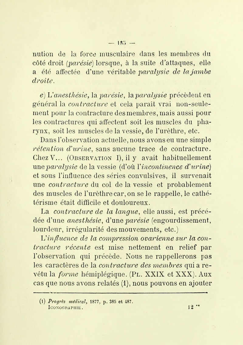— ir;i — nution de la force musculaire dans les membres du côté droit {parésie) lorsque, à la suite d'attaques, elle a été affectée d'une véritable paralj/sie de la jambe droite. e) Vanesthésie, \aparésie, ]siparalt/sie précèdent en général la contracture et cela parait vrai non-seule- ment pour la contracture des membres, mais aussi pour les contractures qui affectent soit les muscles du pha- rynx, soit les muscles de la vessie, de l'urèthre, etc. Dans l'observation actuelle, nous avons eu une simple rétention d'urine, sans aucune trace de contracture. ChezV... (Observation I), il y avait habituellement \meparalysie de la vessie (d'où Vincontmence d'uriné) et sous l'influence des séries convulsives, il survenait une contracture du col de la vessie et probablement des muscles de l'urèthre car, on se le rappelle, le cathé- térisme était difficile et douloureux. La contracture de la langue, elle aussi, est précé- dée d'une anesthésie, d'nne parésie (engourdissement, lourdeur, irrégularité des mouvements, etc.) XJin fl.uence de la compression ovarienne sur la con- tracture récente est mise nettement en relief par l'observation qui précède. Nous ne rappellerons pas les caractères de la contracture des membres qui a re- vêtu la forme hémiplégique. (Pl. XXIX et XXX). Aux cas que nous avons relatés (1), nous pouvons en ajouter (l) Progrès médical, ISV, p. 385 et 487. IcONOGnAPHIE . 12 **