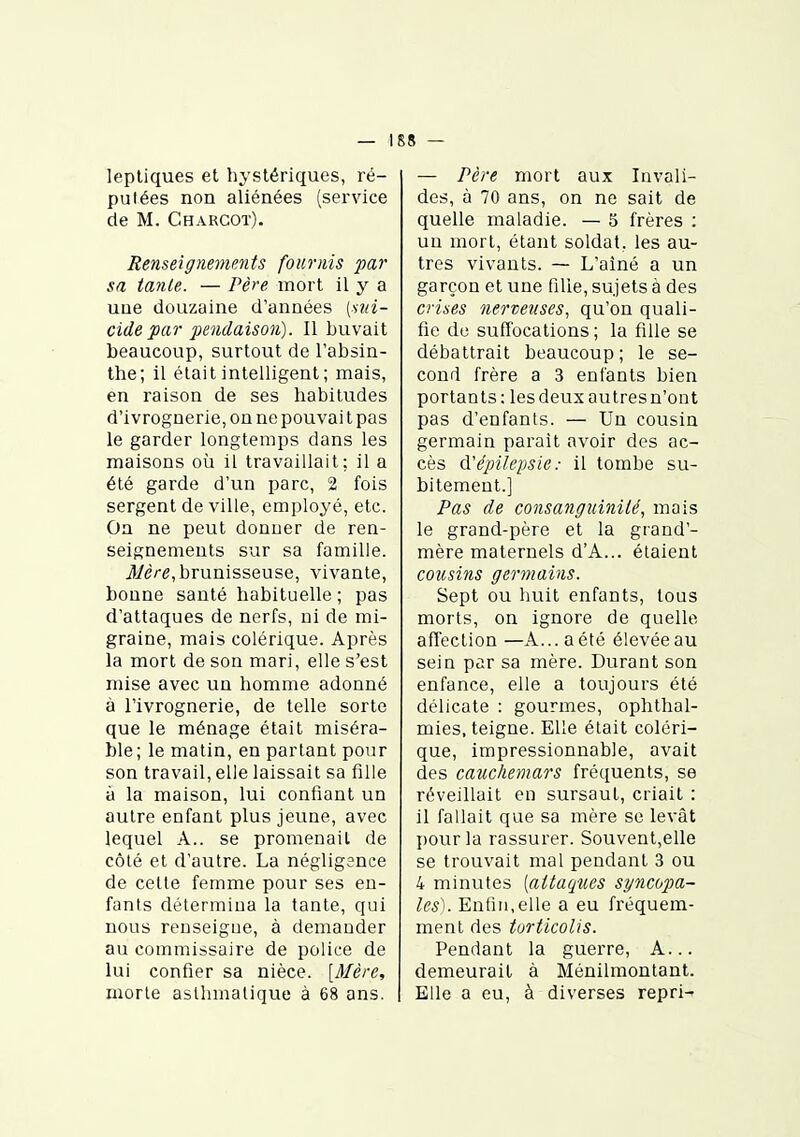 lepliques et hystériques, ré- putées non aliénées (service de M. Charcot). Renseignements fournis par sa tante. — Père mort il y a une douzaine d'années (sui- cide par pendaison). Il buvait beaucoup, surtout de l'absin- the; il était intelligent; mais, en raison de ses habitudes d'ivrognerie, on ne pouvai t pas le garder longtemps dans les maisons où il travaillait; il a été garde d'un parc, 2 fois sergent de ville, employé, etc. On ne peut donner de ren- seignements sur sa famille. j1[/è/-e,brunisseuse, vivante, bonne santé habituelle ; pas d'attaques de nerfs, ni de mi- graine, mais colérique. Après la mort de son mari, elle s'est mise avec un homme adonné à l'ivrognerie, de telle sorte que le ménage était miséra- ble ; le malin, en partant pour son travail, elle laissait sa fille à la maison, lui confiant un autre enfant plus jeune, avec lequel A., se promenait de côté et d'autre. La néglig3nce de cette femme pour ses en- fants détermina la tante, qui nous renseigne, à demander au commissaire de police de lui confier sa nièce. [Mère, morte aslhmalique à 68 ans. — Père mort aux Invali- des, à 70 ans, on ne sait de quelle maladie. — 5 frères : un mort, étant soldat, les au- tres vivants. — L'aîné a un garçon et une fille, sujets à des crities nerveuses, qu'on quali- fie do suffocations ; la fille se débattrait beaucoup; le se- cond frère a 3 enfants bien portants: lesdeuxautresn'ont pas d'enfants. — Un cousin germain parait avoir des ac- cès à'épilepsie : il tombe su- bitement.] Pas de consanguinité, mais le grand-père et la grand'- mère maternels d'A... étaient cousins germains. Sept ou huit enfants, tous morts, on ignore de quelle afleclion —A... aété élevéeau sein par sa mère. Durant son enfance, elle a toujours été délicate : gourmes, ophthal- mies, teigne. Elle était coléri- que, impressionnable, avait des cauchemars fréquents, se réveillait en sursaut, criait : il fallait que sa mère se levât pour la rassurer. Souvent,elle se trouvait mal pendant 3 ou 4 minutes [attaques syncopa- les\ Entin.elle a eu fréquem- ment des torticolis. Pendant la guerre. A... demeurait à Ménilmontant. Elle a eu, à diverses repri-