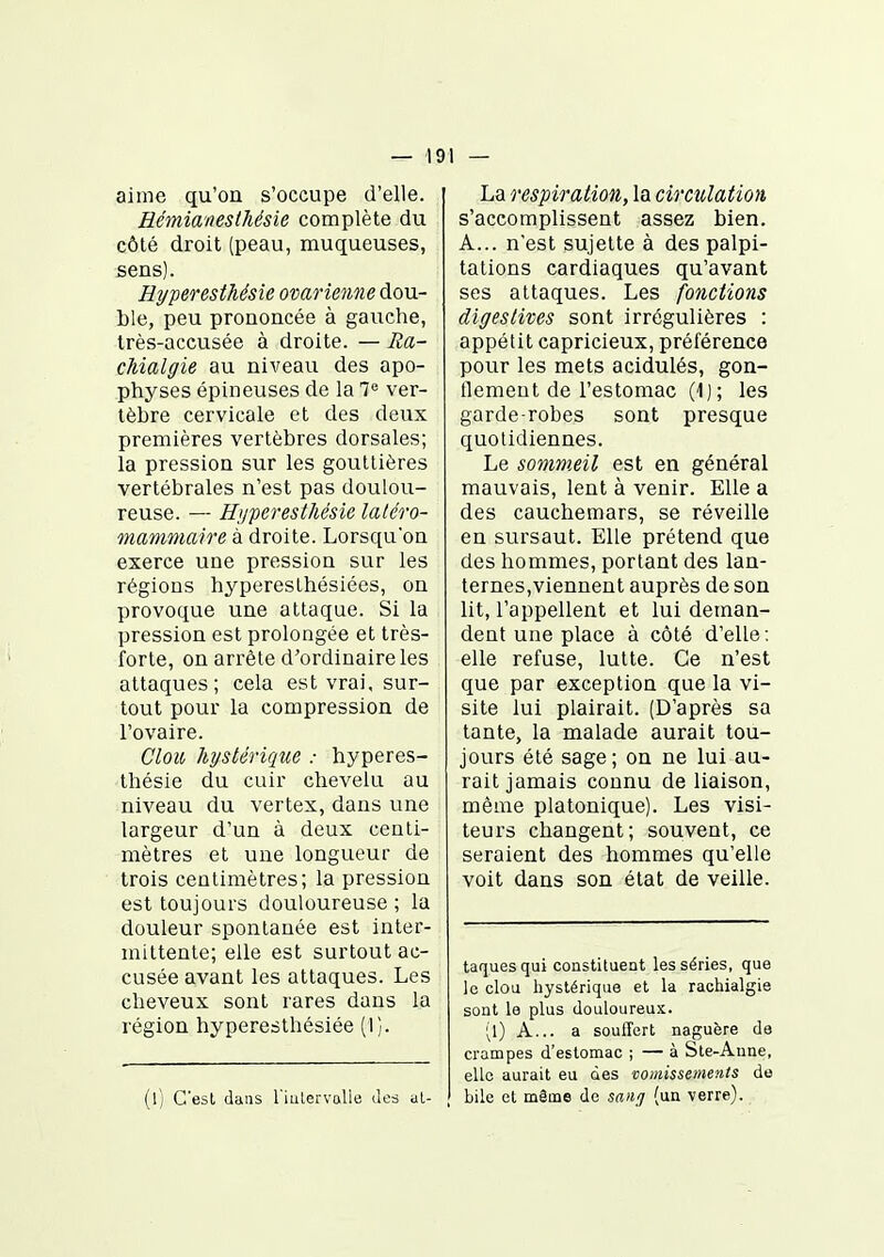 — 19 1 — aime qu'on s'occupe d'elle. Eémianesthésie complète du côlé droit (peau, muqueuses, sens). Hyperesthésie ovarienne dou- ble, peu prononcée à gauche, très-accusée à droite. — Ra- cJiialgie au niveau des apo- physes épineuses de la 7« ver- tèbre cervicale et des deux premières vertèbres dorsales; la pression sur les gouttières vertébrales n'est pas doulou- reuse. — Hyperesthésie laléro- mammaire à droite. Lorsqu'on exerce une pression sur les régions hyperesthésiées, on provoque une attaque. Si la pression est prolongée et très- forte, on arrête d'ordinaire les attaques; cela est vrai, sur- tout pour la compression de l'ovaire. Clou hystérique : hyperes- thésie du cuir chevelu au niveau du vertex, dans une largeur d'un à deux centi- mètres et une longueur de trois centimètres; la pression est toujours douloureuse ; la douleur spontanée est inter- mittente; elle est surtout ac- cusée avant les attaques. Les cheveux sont rares dans la région hyperesthésiée (1). (l) C'est dans l'iiilervalle des al- La respiration, la circulation s'accomplissent assez bien. A... n'est sujette à des palpi- tations cardiaques qu'avant ses attaques. Les fonctions digestives sont irrégulières : appétit capricieux, préférence pour les mets acidulés, gon- flement de l'estomac (1) ; les garde-robes sont presque quotidiennes. Le sommeil est en général mauvais, lent à venir. Elle a des cauchemars, se réveille en sursaut. Elle prétend que des hommes, portant des lan- ternes,viennent auprès de son lit, l'appellent et lui deman- dent une place à côté d'elle: elle refuse, lutte. Ce n'est que par exception que la vi- site lui plairait. (D'après sa tante, la malade aurait tou- jours été sage; on ne lui au- rait jamais connu de liaison, même platonique). Les visi- teurs changent; souvent, ce seraient des hommes qu'elle voit dans son état de veille. taquesqui constituent les séries, que le clou liystérique et la rachialgie sont le plus douloureux. (l) A... a souffert naguère de crampes d'estomac ; — à Ste-Aune, elle aurait eu des vomissements de bile et même de saiij (un verre).