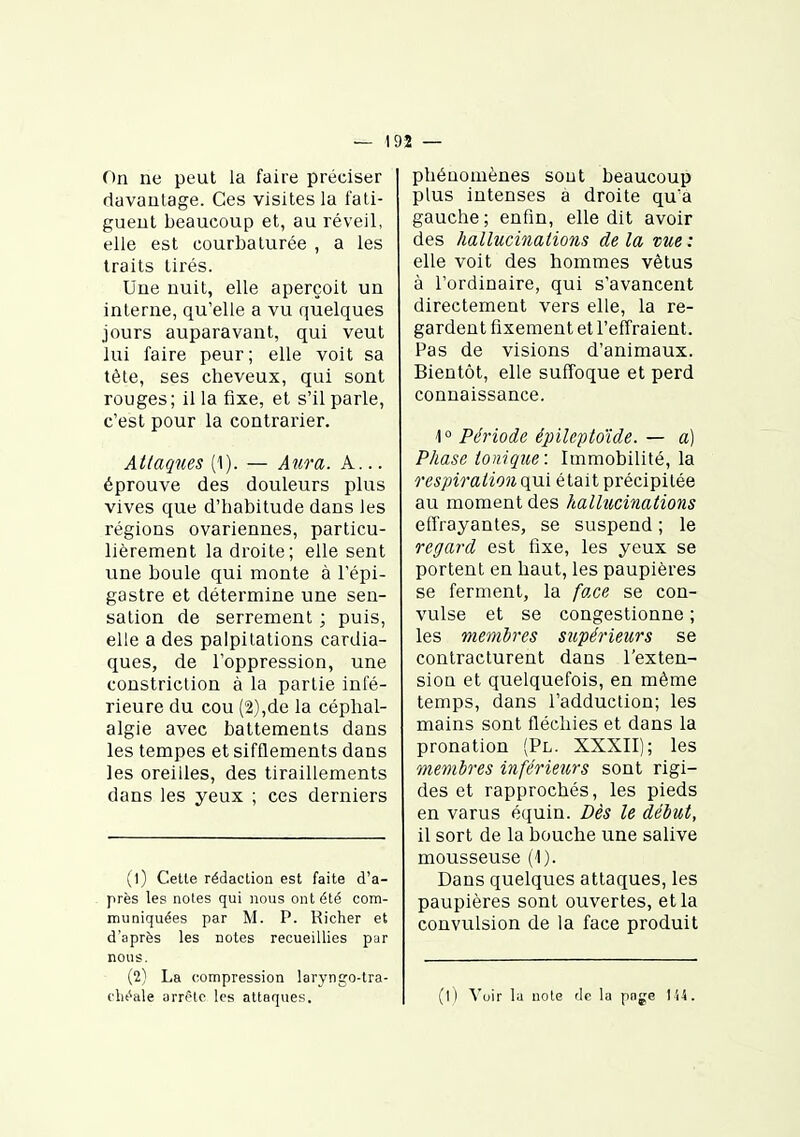 On ne peut la faire préciser davantage. Ces visites la fati- guent beaucoup et, au réveil, elle est courbaturée , a les traits tirés. Une nuit, elle aperçoit un interne, qu'elle a vu quelques jours auparavant, qui veut lui faire peur; elle voit sa tête, ses cheveux, qui sont rouges; il la fixe, et s'il parle, c'est pour la contrarier. Attaques (1). — Aura. A... éprouve des douleurs plus vives que d'habitude dans les régions ovariennes, particu- lièrement la droite; elle sent une boule qui monte à l'épi- gastre et détermine une sen- sation de serrement ; puis, elle a des palpitations cardia- ques, de l'oppression, une constriclion à la partie infé- rieure du cou (2),de la céphal- algie avec battements dans les tempes et sifflements dans les oreilles, des tiraillements dans les yeux ; ces derniers (1) Celle rédaction esl faile d'a- près les notes qui nous ont été com- muniquées par M. P. Richer et d'après les notes recueillies par nous. (2) La compression laryngo-tra- flu^ale arrête les attaques. pliéaomènes sout beaucoup plus intenses a droite qu'a gauche; enfin, elle dit avoir des hallucinations de la vue : elle voit des hommes vêtus à l'ordinaire, qui s'avancent directement vers elle, la re- gardent fixement et l'effraient. Pas de visions d'animaux. Bientôt, elle suffoque et perd connaissance. 10 Période épileptoïde. — a) Phase tonique: Immobilité, la respiration qui était précipitée au moment des hallucinations effrayantes, se suspend ; le regard est fixe, les yeux se portent en haut, les paupières se ferment, la face se con- vulsé et se congestionne ; les membres supérieurs se contracturent dans l'exten- sion et quelquefois, en même temps, dans l'adduction; les mains sont fléchies et dans la pronation (Pl. XXXII); les membres inférieurs sont rigi- des et rapprochés, les pieds en varus équin. Dès le début, il sort de la bouche une salive mousseuse (1). Dans quelques attaques, les paupières sont ouvertes, et la convulsion de la face produit (1 ) Voir la note de la page Il-S.