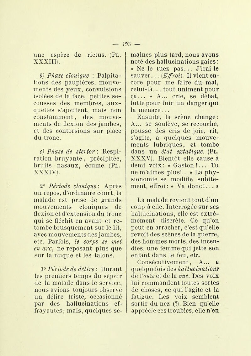 line espèce de rictus. (Pl. XXXIII) . b) Phase clonique : Palpita- tions des paupières, mouve- ments des yeux, convulsions isolées de la face, petites se- cousses des membres, aux- quelles s'ajoutent, mais non constamment, des mouve- ments de flexion des jambes, et des contorsions sur place du tronc. c) Phase de stertor : Respi- ration bruyante, précipitée, bruits nasaux, écume. (Pl. XXXIV) . 2° Période clonique : Après un repos, d'ordinaire court, la malade est prise de grands mouvements cloniques de flexion et d'extension du tronc qui se fléchit en avant et re- tombe brusquement sur le lit, avec mouvements des jambes, etc. Parfois, le corps se met en arc, ne reposant plus que sur la nuque et les talons. 3 Période de délire : Durant les premiers temps du séjour de la malade dans le service, nous avions toujours observé un délire triste, occasionné par des hallucinations ef- frayantes; mais, quelques se- maines plus tard, nous avons noté des hallucinations gaies : « Ne le tuez pas... J'irai le sauver... [Effroi). Il vient en- core pour me faire du mal, celui-là... tout uniment pour ça... ') A... crie, se débat, lutte pour fuir un danger qui la menace... Ensuite, la scène change : A... se soulève, se recouche, pousse des cris de joie, rit, s'agite, a quelques mouve- ments lubriques, et tombe dans un état extatique. (Pl. XXXV). Bientôt elle cause à demi voix: « Gaston!... Tu ne m'aimes plus!.. » La phy- sionomie se modifie subite- ment, effroi : « Va donc !... » La malade revient tout d'un coup à elle. Interrogée sur ses hallucinations, elle est extrê- mement discrète. Ce qu'on peut en arracher, c'est qu'elle revoit des scènes de la guerre, des hommes morts, des incen- dies, une femme qui jette son enfant dans le feu, etc. Consécutivement, A... a quelquefois des hallucinations de Vouie et de la vue. Des voix lui commandent toutes sortes de choses, ce qui l'agite et la fatigue. Les voix semblent sortir du nez (?). Bien qu'elle apprécie ces troubles, elle n'en