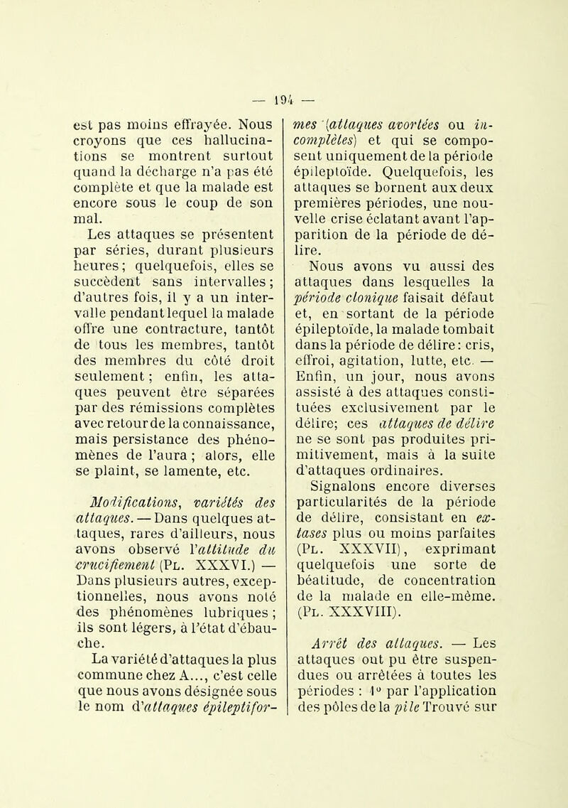 est pas moins effrayée. Nous croyons que ces hallucina- tions se montrent surtout quand la déciiarge n'a pas été complète et que la malade est encore sous le coup de son mal. Les attaques se présentent par séries, durant plusieurs heures; quelquefois, elles se succèdent sans intervalles ; d'autres fois, il y a un inter- valle pendantlequel la malade offre une contracture, tantôt de tous les membres, tantôt des membres du côté droit seulement ; enfin, les atta- ques peuvent être séparées par des rémissions complètes avec retour de la connaissance, mais persistance des phéno- mènes de l'aura ; alors, elle se plaint, se lamente, etc. Modifications, variétés des attaques. — Dans quelques at- taques, rares d'ailleurs, nous avons observé Vattitude du cmcifiement (Pl. XXXVI.) — Dans plusieurs autres, excep- tionnelles, nous avons noté des phénomènes lubriques ; ils sont légers, à l'état d'ébau- che. La variété d'attaques la plus commune chez A..., c'est celle que nous avons désignée sous le nom (Vattaqîies épileptifor- mes [attaques avortées ou in- complètes) et qui se compo- sent uniquement de la période épileptoïde. Quelquefois, les attaques se bornent aux deux premières périodes, une nou- velle crise éclatant avant l'ap- parition de la période de dé- lire. Nous avons vu aussi des attaques dans lesquelles la période ctonique faisait défaut et, en sortant de la période épileptoïde, la malade tombait dans la période de délire : cris, eii'roi, agitation, lutte, etc. — Enfin, un jour, nous avons assisté à des attaques consti- tuées exclusivement par le délire; ces attaqim de délire ne se sont pas produites pri- mitivement, mais à la suite d'attaques ordinaires. Signalons encore diverses particularités de la période de délire, consistant en ex- tases plus ou moins parfaites (Pl. XXXVII), exprimant quelquefois une sorte de béatitude, de concentration de la malade en elle-même. (Pl. XXXVIII). Ârrét des attaques. — Les attaques out pu être suspen- dues ou arrêtées à toutes les périodes : 1 par l'application des pôles de la pile Trouvé sur