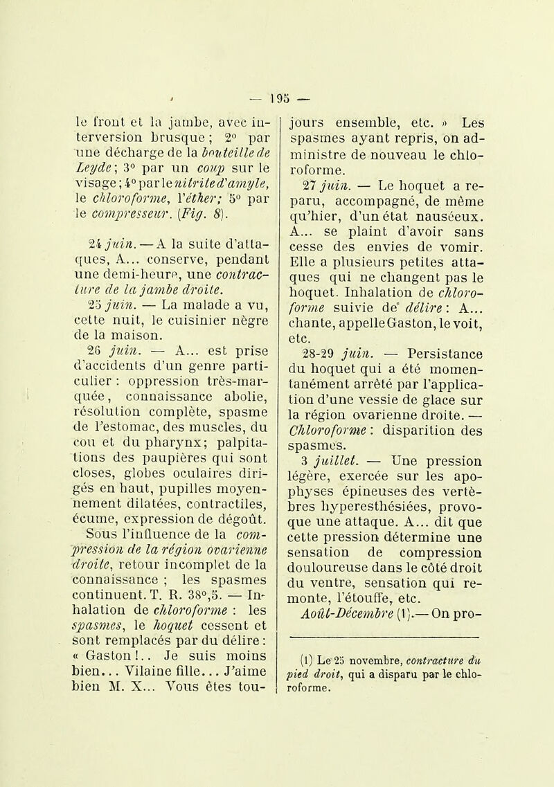 — 193 — le Trout ci la jambe, avec io- lerversion brusque ; 2° par une décharge de la ionteille de Leyde ; 3'' par un coup sur le \\sage\h:°])&v\Qnitrited''ainyle, le chloroforme, Yéther; 5° par le compresseur. {Fig. S). Vijnin. — A la suite d'atta- ques, A... conserve, pendant une demi-heuro, une contrac- ture de lajamhe droite. %j juin. — La malade a vu, cette nuit, le cuisinier nègre de la maison. 26 juin. — A... est prise d'accidents d'un genre parti- culier : oppression très-mar- quée, connaissance abolie, resolution complète, spasme de l'estomac, des muscles, du cou et du pharynx; palpita- tions des paupières qui sont closes, globes oculaires diri- gés en haut, pupilles moyen- nement dilatées, contractiles, écume, expression de dégoût. Sous l'influence de la com- pression de la région ovarienne ■droite, retour incomplet de la connaissance ; les spasmes continuent. T. R. 38»,5. — In- halation de chloroforme : les spasmes, le hoquet cessent et sont remplacés par du délire : « Gaston!.. Je suis moins bien... Vilaine fille... J'aime bien M. X... Vous êtes tou- jours ensemble, etc. '> Les spasmes ayant repris, on ad- ministre de nouveau le chlo- roforme. 27 juin. — Le hoquet a re- paru, accompagné, de même qu'hier, d'un état nauséeux. A... se plaint d'avoir sans cesse des envies de vomir. Elle a plusieurs petites atta- ques qui ne changent pas le hoquet. Inhalation de chloro- forme suivie de'de'lire : A... chante, appelleGaston, le voit, etc. 28-29 juin. — Persistance du hoquet qui a été momen- tanément arrêté par l'applica- tion d'une vessie de glace sur la région ovarienne droite. — Chloroforme : disparition des spasmes. 3 juillet. — Une pression légère, exercée sur les apo- physes épineuses des vertè- bres hyperesthésiées, provo- que une attaque. A... dit que cette pression détermine une sensation de compression douloureuse dans le côté droit du ventre, sensation qui re- monte, l'étouffé, etc. Août-Décembre (1 ).— On pro- (l) Le 23 novembre, contracture du pied droit, qui a disparu par le chlo- roforme.