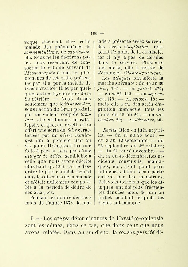voque aisément chez celte malade des phénomènes de somnambulisme, de catalepsie, etc. Nous ne les décrirons pas ici, nous réservant de con- sacrer le volume suivant de VIconographie à tous les phé- nomènes de cet ordre présen- tés par elle, par la malade de rOusERVATiON II et par quel- ques autres hystériques de la Solpèlrière. — Nous dirons seulement que le'i'ènovembre, sous l'action du bruit produit par un violent coup de tam- lam, elle est tombée en cata- lepsie, et que, au réveil, elle a offert une sorte de folie carac- térisée par un délire mania- que, qui a persisté cinq ou six jours. Il s'agissait là d'une l'olie à part et non pas d'une (iliaque de délire semblable à celle que nous avons décrite plus haut (p. 186), car le dés- ordre le plus complet régnait dans les discours de la malade et n'était nullement compara- ble à la période de délire de ses attaques. Pendant les quatre derniers mois de l'année 1878, la ma- lade a présenté assez souvent des accès d^agilation, exi- geant l'emploi de la camisole, car il n'y a pas de cellules dans le service. Plusieurs fois, aussi, elle a essayé de s'étrangler. (Maniehyslérique). Les attaques ont affecté la marche suivante : du 1.5 au 30 jvÀii, 707; — eu juillet, 272; — en août, 113 ; — eu septem- bre, ii9 ; — en octobre, '18 ; — mais elle a eu des accès d'a- gitation maniaque tous les jours du 13 au 20 ; — en no- vembre, 29; —eo. décembre, ijO. Règles. Rien en juin et juil- let; ■— du 13 au 20 août ; — du 3 au 12 septembre; — du 26 septembre au l» octobre; — du 21 au 'i8 novembre ; — du 12 au 16 décembre. Les ac- cidents convulslfs, mania- ques, etc., n'ont point paru influencés d'une façon parti- culière par les menstrues. Relevons,toutefois,que les at- taques ont été plus fréquen- tes dans les mois de juin ou juillet pendant lesquels les règles ont manqué. I. — Les causes déterminantes de l'hystéro-épilepsie sont les mêmes, dans ce cas, que dans ceux que nous avons relatés. r)ans aur>un d'eux, ]s. consanguinifé di-
