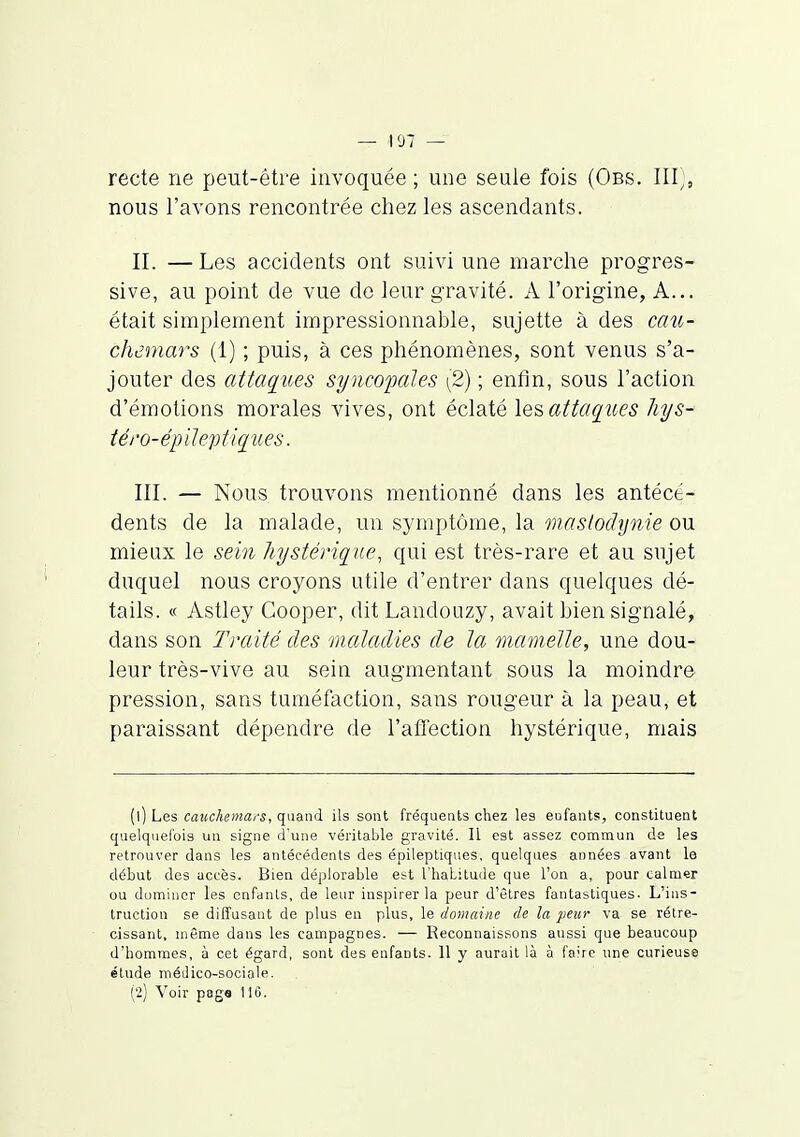 recte ne peut-être invoquée ; une seule fois (Obs. III;, nous l'avons rencontrée chez les ascendants. II. —Les accidents ont suivi une marche progres- sive, au point de vue de leur gravité. A l'origine, A... était simplement impressionnable, sujette à des cau- chemars (1) ; puis, à ces phénomènes, sont venus s'a- jouter des attaq^ues syncopales \2) ; enfin, sous l'action d'émotions morales vives, ont éclaté attaques îiys- téro-épileptkiues. III. — Nous trouvons mentionné dans les antécé- dents de la malade, un symptôme, la mas/odynie ou mieux le sein hystérique, qui est très-rare et au sujet duquel nous croyons utile d'entrer dans quelques dé- tails. « Astley Gooper, dit Landouzy, avait bien signalé, dans son Traité des maladies de la mamelle, une dou- leur très-vive au sein augmentant sous la moindre pression, sans tuméfaction, sans rougeur à la peau, et paraissant dépendre de l'affection hystérique, mais (1) Les cauchemars-, quand ils sont fréquents chez les eufants, constituent quelquefois un signe d'une véritable gravité. Il est assez commun de les retrouver dans les antécédents des épileptiques, quelques années avant le début des accès. Bien déplorable est l'haLitude que l'on a, pour calmer ou dominer les enfants, de leur inspirer la peur d'êtres fantastiques. L'ins- truction se diffusant de plus en plus, le domaine de la peur va se rétré- cissant, même dans les campagnes. — Reconnaissons aussi que beaucoup d'homme.s, à cet égard, sont des enfants. 11 y aurait là à faire une curieuse étude médico-sociale. (2) Voir page 11G.
