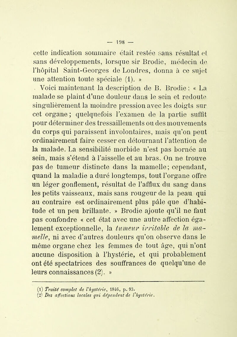 cette indication sommaire était restée sans résultat et sans développements, lorsque sir Brodie, médecin de l'hôpital Saint-Georg-es de Londres, donna à ce sujet une attention toute spéciale (1). » Voici maintenant la description de B. Brodie: « La malade se plaint d'une douleur dans le sein et redoute singulièrement la moindre pression avec les doigts sur cet organe ; quelquefois l'examen de la partie suffit pour déterminer des tressaillements ou des mouvements du corps qui paraissent involontaires, mais qu'on peut ordinairement faire cesser en détournant l'attention de la malade. La sensibilité morbide n'est pas bornée au sein, mais s'étend à l'aisselle et au bras. On ne trouve pas de tumeur distincte dans la mamelle; cependant, quand la maladie a duré longtemps, tout l'organe offre un léger gonflement, résultat de l'afflux du sang dans les petits vaisseaux, mais sans rougeur de la peau qui au contraire est ordinairement plus pâle que d'habi- tude et un peu brillante. » Brodie ajoute qu'il ne faut pas confondre « cet état avec une autre affection éga- lement exceptionnelle, la tumeur irritahie de la ma- melle, ni avec d'autres douleurs qu'on observe dans le même organe chez les femmes de tout âge, qui n'ont aucune disposition à l'hystérie, et qui probablement ont été spectatrices des souffrances de quelqu'une de leurs connaissances (2). » (l) Traité complet de rhystérie, 184G, p. 93. ('2'! Des affections locales qni di^pendent de Vhystérie.