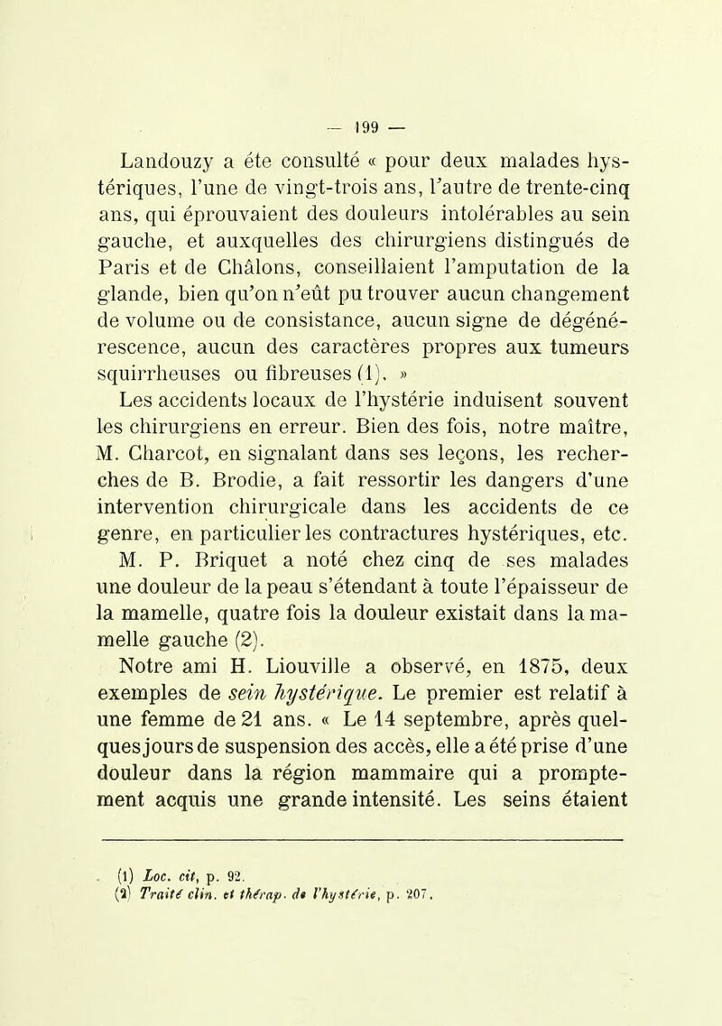 Landouzy a été consulté « pour deux malades hys- tériques, l'une de vingt-trois ans, Fautre de trente-cinq ans, qui éprouvaient des douleurs intolérables au sein gauche, et auxquelles des chirurgiens distingués de Paris et de Châlons, conseillaient l'amputation de la glande, bien qu'on n'eût pu trouver aucun changement de volume ou de consistance, aucun signe de dégéné- rescence, aucun des caractères propres aux tumeurs squirrheuses ou fibreuses (1), » Les accidents locaux de l'hystérie induisent souvent les chirurgiens en erreur. Bien des fois, notre maître, M. Ciiarcot, en signalant dans ses leçons, les recher- ches de B. Brodie, a fait ressortir les dangers d'une intervention chirurgicale dans les accidents de ce genre, en particulier les contractures hystériques, etc. M. P. Briquet a noté chez cinq de ses malades une douleur de la peau s'étendant à toute l'épaisseur de la mamelle, quatre fois la douleur existait dans la ma- melle gauche (2). Notre ami H. Liouville a observé, en 1875, deux exemples de sein hystérique. Le premier est relatif à une femme de 21 ans. « Le 14 septembre, après quel- ques jours de suspension des accès, elle a été prise d'une douleur dans la région mammaire qui a prompte- ment acquis une grande intensité. Les seins étaient (l) Loc. cit, p. 92. (al Traité clin, et thémp. dt Vkyst^rit, p. 207.