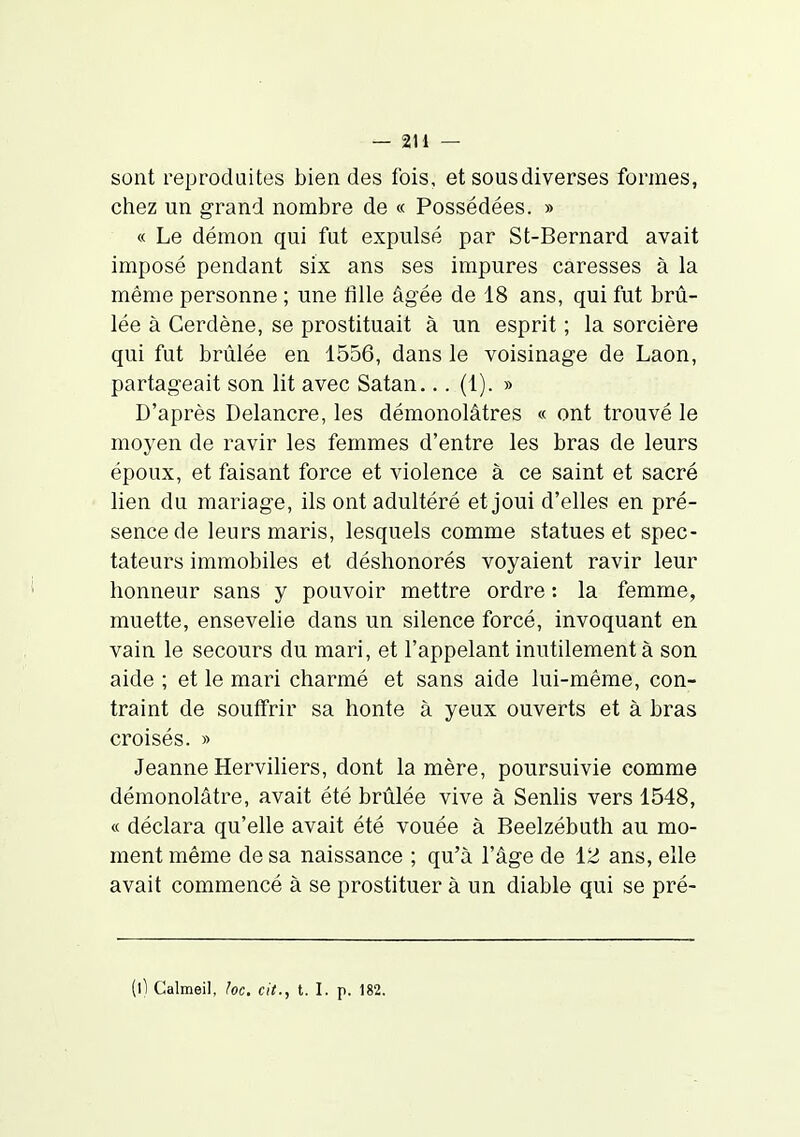 sont reproduites bien des fois, et sous diverses formes, chez un grand nombre de « Possédées. » « Le démon qui fut expulsé par St-Bernard avait imposé pendant six ans ses impures caresses à la même personne ; une fille âgée de 18 ans, qui fut brû- lée à Cerdène, se prostituait à un esprit ; la sorcière qui fut brûlée en 1556, dans le voisinage de Laon, partageait son lit avec Satan... (1). » D'après Delancre, les démonolâtres « ont trouvé le moyen de ravir les femmes d'entre les bras de leurs époux, et faisant force et violence à ce saint et sacré lien du mariage, ils ont adultéré et joui d'elles en pré- sence de leurs maris, lesquels comme statues et spec- tateurs immobiles et déshonorés voyaient ravir leur honneur sans y pouvoir mettre ordre : la femme, muette, ensevelie dans un silence forcé, invoquant en vain le secours du mari, et l'appelant inutilement à son aide ; et le mari charmé et sans aide lui-même, con- traint de souffrir sa honte à yeux ouverts et à bras croisés. » Jeanne Herviliers, dont la mère, poursuivie comme démonolâtre, avait été brûlée vive à Senlis vers 1548, « déclara qu'elle avait été vouée à Beelzébuth au mo- ment même de sa naissance ; qu'à l'âge de 12 ans, elle avait commencé à se prostituer à un diable qui se pré-