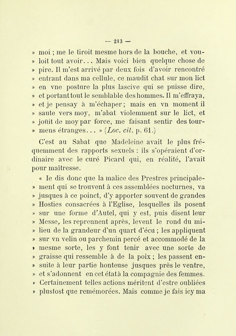 » moi ; me le tiroit mesme hors de la bouche, et vou- » loit tout avoir... Mais voici bien quelque chose de » pire. Il m'est arrivé par deux fois d'avoir rencontré » entrant dans ma cellule, ce maudit chat sur mon lict » en vne posture la plus lascive qui se puisse dire, » et portant tout le semblable des hommes. Il m'effraya, » et je pensay à m'échaper; mais en vn moment il » saute vers moy, m'abat violemment sur le lict, et y> jotiit de moy par force, me faisant sentir des tour- » mens étranges... » [Loc. cit. p. 61.) C'est au Sabat que Madeleine avait le plus fré- quemment des rapports sexuels : ils s'opéraient d'or- dinaire avec le curé Picard qui, en réalité, l'avait pour maîtresse. « le dis donc que la malice des Prestres principale- » ment qui se trouvent à ces assemblées nocturnes, va » jusques à ce poinct, d'y apporter souvent de grandes » Hosties consacrées à l'Eghse, lesquelles ils posent » sur une forme d'Autel, qui y est, puis disent leur » Messe^ les reprennent après, lèvent le rond du mi- » lieu de la grandeur d'un quart d'écu ; les appliquent » sur vn velin ou parchemin percé et accommodé de la » mesme sorte, les y font tenir avec une sorte de » graisse qui ressemble à de la poix ; les passent en- » suite à leur partie honteuse jusques près le ventre, » et s'adonnent en cet étatà la compagnie des femmes. » Certainement telles actions méritent d'estre oubliées » plustost que remémorées. Mais comme je fais icy ma