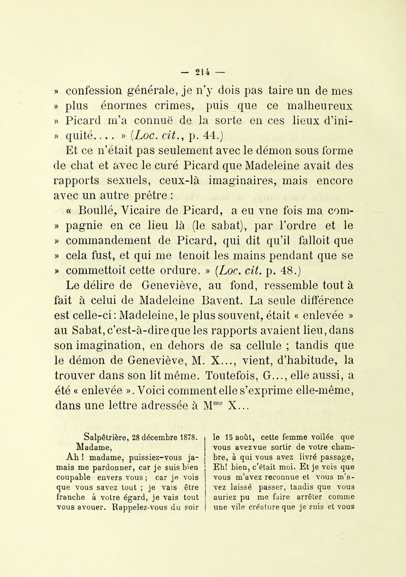 » confession générale, je n'y dois pas taire un de mes » plus énormes crimes, puis que ce malheureux » Picard m'a connue de la sorte en ces lieux d'ini- » quité.,.. » {Loc. cit., p. 44.) Et ce n'était pas seulement avec le démon sous forme de chat et avec le curé Picard que Madeleine avait des rapports sexuels, ceux-là imaginaires, mais encore avec un autre prêtre : « Boullé, Vicaire de Picard, a eu vne fois ma com- » pagnie en ce lieu là (le sabat), par l'ordre et le » commandement de Picard, qui dit qu'il falloit que » cela fust, et qui me tenoit les mains pendant que se » commettoit cette ordure. » [Loc. cit. p. 48.) Le délire de Geneviève, au fond, ressemble tout à fait à celui de Madeleine Bavent. La seule différence est celle-ci : Madeleine, le plus souvent, était « enlevée » au Sabat, c'est-à-dire que les rapports avaient lieu, dans son imagination, en dehors de sa cellule ; tandis que le démon de Geneviève, M. X..., vient, d'habitude, la trouver dans son ht même. Toutefois, G..., elle aussi, a été « enlevée ». Voici comment elle s'exprime elle-même, dans une lettre adressée à M' X... Salpêlrière, 28 décembre 1878. Madame, Ah ! madame, puissiez-vous ja- mais me pardonner, car je suis bien coupable euvers vous; car je vois que vous savez tout ; je vais être franche à voire égard, je vais tout vous avouer. Rappelez-vous du soir le 15 août, cette femme voilée que vous avez vue sortir de votre cham- bre, à qui vous avez livré passage, Eh! bien, c'était moi. Et je vois que vous m'avez reconnue et vous m'a- vez laissé passer, tandis que vous auriez pu me fuire arrêter comme une vile créature que je fuis et vous