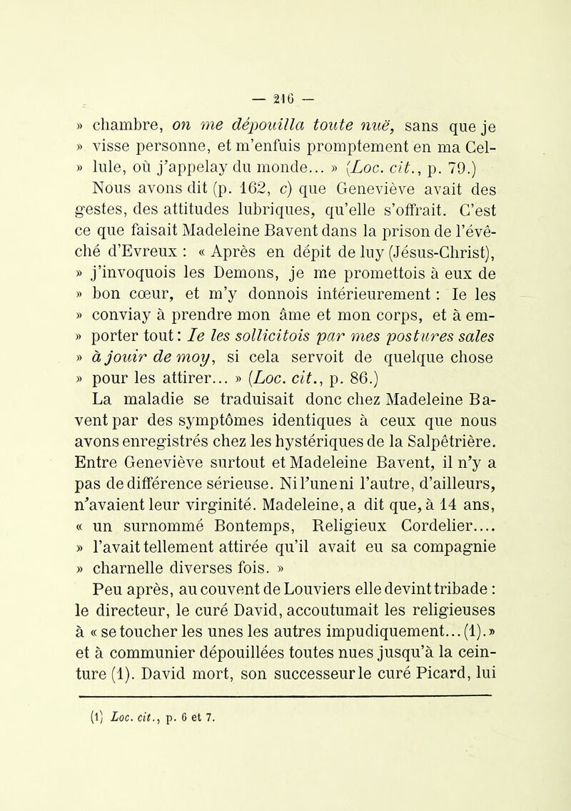 » chambre, on me dépouilla toute mië, sans que je » visse personne, et m'enfuis promptement en ma Cel- » Iule, où j'appelay du monde... » {Loc. cit., p. 79.) Nous avons dit (p. 162, c) que Geneviève avait des gestes, des attitudes lubriques, qu'elle s'otFrait. C'est ce que faisait Madeleine Bavent dans la prison de l'évê- ché d'Evreux : «Après en dépit de luy (Jésus-Christ), » j'invoquois les Démons, je me promettois à eux de » bon cœur, et m'y donnois intérieurement : le les » conviay à prendre mon âme et mon corps, et à em- » porter tout : le les sollicitois par mes postures sales » àjouirdemoy, si cela servoit de quelque chose » pour les attirer... » [Loc. cit., p. 86.) La maladie se traduisait donc chez Madeleine Ba- vent par des symptômes identiques à ceux que nous avons enregistrés chez les hystériques de la Salpêtrière, Entre Geneviève surtout et Madeleine Bavent, il n'y a pas de différence sérieuse. Ni l'une ni l'autre, d'ailleurs, n'avaient leur virginité. Madeleine, a dit que, à 14 ans, « un surnommé Bontemps, Religieux Cordelier.... » l'avait tellement attirée qu'il avait eu sa compagnie » charnelle diverses fois. » Peu après, au couvent de Louviers elle devint tribade : le directeur, le curé David, accoutumait les religieuses à « se toucher les unes les autres impudiquement... (1). » et à communier dépouillées toutes nues jusqu'à la cein- ture (1). David mort, son successeur le curé Picard, lui (l) Loc. cit., p. 6 et 7.