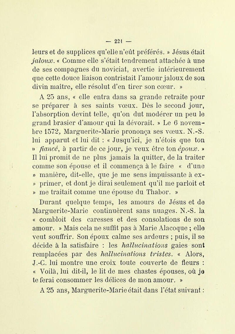 leurs et de supplices qu'elle n'eût préférés. » Jésus était jaloux. « Comme elle s'était tendrement attachée à une de ses compagnes du noviciat, avertie intérieurement que cette douce liaison contristait l'amour jaloux de son divin maître, elle résolut d'en tirer son coeur. » A 25 ans, « elle entra dans sa grande retraite pour se préparer à ses saints vœux. Dès le second jour, l'absorption devint telle, qu'on dut modérer un peu le grand brasier d'amour qui la dévorait. » Le 6 novem- bre 1572^ Marguerite-Marie prononça ses vœux. N.-S. lui apparut et lui dit : « Jusqu'ici, je n'étois que ton )) fiancé, à partir de ce jour, je veux être ton époux. » Il lui promit de ne plus jamais la quitter, de la traiter comme son épouse et il commença à le faire « d'une » manière, dit-elle, que je me sens impuissante à ex- » primer, et dont je dirai seulement qu'il me parloit et » me traitait comme une épouse du Thabor. » Durant quelque temps, les amours de Jésus et de Marguerite-Marie continuèrent sans nuages. N.-S. la « combloit des caresses et des consolations de son amour. » Mais cela ne suffit pas à Marie Alacoque ; elle veut souffrir. Son époux calme ses ardeurs ; puis, il se décide à la satisfaire : les hallucinations gaies sont remplacées par des hallucinations tristes. « Alors, J.-G. lui montre une croix toute couverte de fleurs : « Voilà, lui dit-il, le lit de mes chastes épouses, où je te ferai consommer les délices de mon amour. » A 25 ans, Marguerite-Marie était dans l'état suivant :