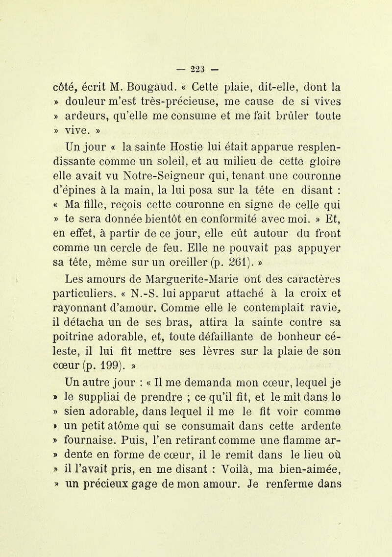 côté, écrit M. Bougaud. « Cette plaie, dit-elle, dont la » douleur m'est très-précieuse, me cause de si vives » ardeurs, qu'elle me consume et me fait brûler toute » vive. » Un jour « la sainte Hostie lui était apparue resplen- dissante comme un soleil, et au milieu de cette gloire elle avait vu Notre-Seigneur qui, tenant une couronne d'épines à la main, la lui posa sur la tête en disant : « Ma fille, reçois cette couronne en signe de celle qui » te sera donnée bientôt en conformité avec moi. » Et, en effet, à partir de ce jour, elle eût autour du front comme un cercle de feu. Elle ne pouvait pas appuyer sa tête, même sur un oreiller (p. 261). » Les amours de Marguerite-Marie ont des caractères particuliers. « N.-S. lui apparut attaché à la croix et rayonnant d'amour. Comme elle le contemplait ravie, il détacha un de ses bras, attira la sainte contre sa poitrine adorable, et, toute défaillante de bonheur cé- leste, il lui fit mettre ses lèvres sur la plaie de son cœur (p. 199). » Un autre jour : « Il me demanda mon cœur, lequel je » le suppliai de prendre ; ce qu'il fit, et le mit dans lo » sien adorable, dans lequel il me le fit voir comme » un petit atôme qui se consumait dans cette ardente » fournaise. Puis, l'en retirant comme une flamme ar- » dente en forme de cœur, il le remit dans le lieu où » il l'avait pris, en me disant : Voilà, ma bien-aimée, » un précieux gage de mon amour. Je renferme dans