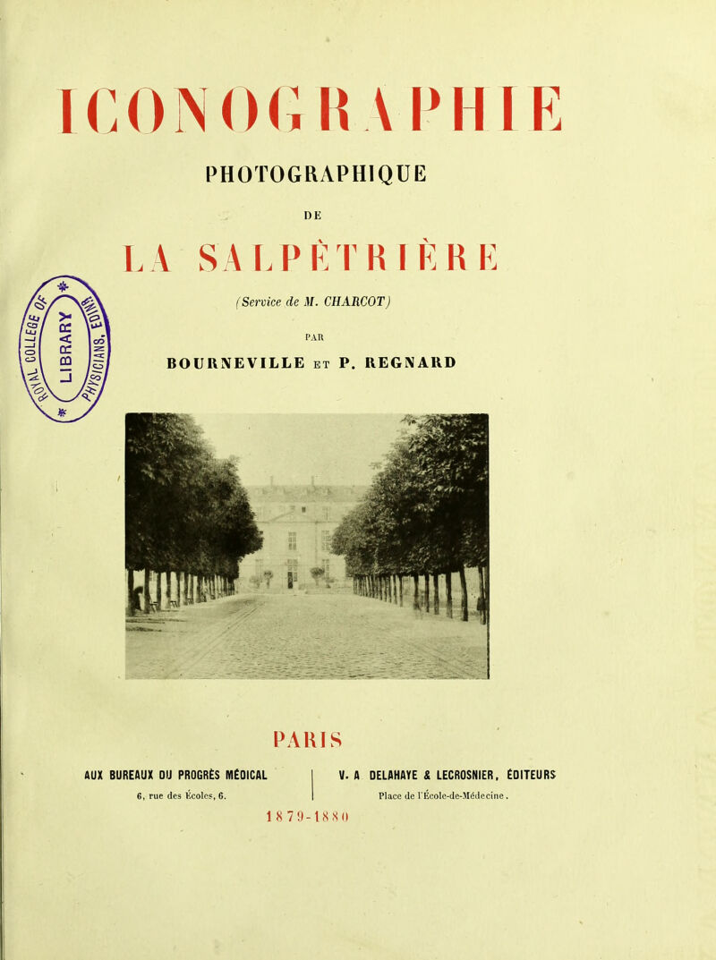 IC 0 N 0 G H A P HIE PHOTOGRAPHIQUE DE LA SALPÈTRIÈRE PARIS AUX BUREAUX DU PROGRÈS MÉDICAL 6, rue des Ecoles, 6. V. A DELAHAYE & LECRDSNIER, EDITEURS Place de l'Ecole-de-Médecine. 1 8 79-ISSU