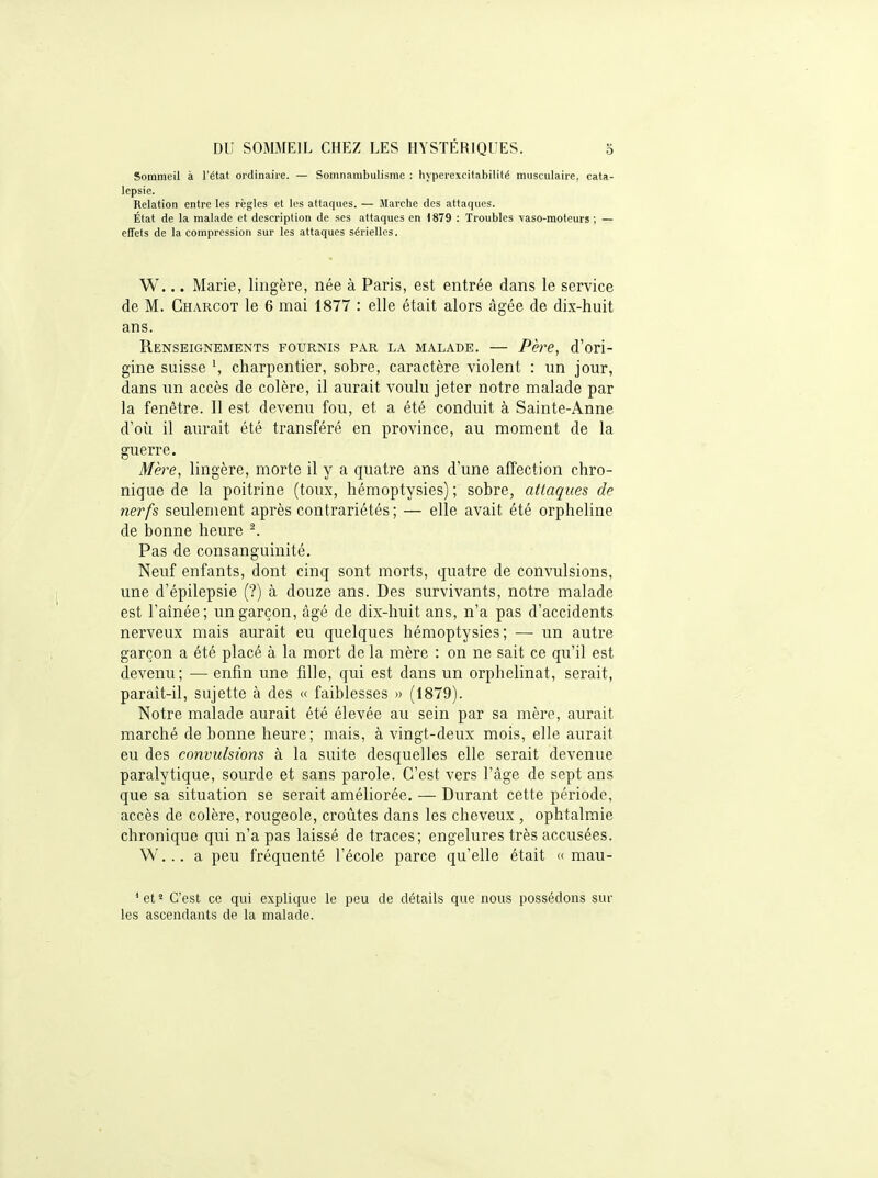 Sommeil à l'état ordinaire. — Somnambulisme : hyperexcitabilité musculaire, cata- lepsie. Relation entre les règles et les attaques. — Marche des attaques. État de la malade et description de ses attaques en 1879 : Troubles vaso-moteurs ; — effets de la compression sur les attaques sérielles. W... Marie, lingère, née à Paris, est entrée dans le service de M. Charcot le 6 mai 1877 : elle était alors âgée de dix-huit ans. Renseignements fournis par la malade. — Père, d'ori- gine suisse charpentier, sobre, caractère violent : un jour, dans un accès de colère, il aurait voulu jeter notre malade par la fenêtre. Il est devenu fou, et a été conduit à Sainte-Anne d'où il aurait été transféré en province, au moment de la guerre. Mère, lingère, morte il y a quatre ans d'une affection chro- nique de la poitrine (toux, hémoptysies) ; sobre, attaques de nerfs seulement après contrariétés ; — elle avait été orpheline de bonne heure ^. Pas de consanguinité. Neuf enfants, dont cinq sont morts, quatre de convulsions, une d'épilepsie (?) à douze ans. Des survivants, notre malade est l'aînée; un garçon, âgé de dix-huit ans, n'a pas d'accidents nerveux mais aurait eu quelques hémoptysies; — un autre garçon a été placé à la mort de la mère : on ne sait ce qu'il est devenu; — enfin une fille, qui est dans un orphelinat, serait, parait-il, sujette à des « faiblesses » (1879). Notre malade aurait été élevée au sein par sa mère, aurait marché de bonne heure; mais, à vingt-deux mois, elle aurait eu des convulsions à la suite desquelles elle serait devenue paralytique, sourde et sans parole. C'est vers l'âge de sept ans que sa situation se serait améliorée. — Durant cette période, accès de colère, rougeole, croûtes dans les cheveux , ophtalmie chronique qui n'a pas laissé de traces; engelures très accusées. W... a peu fréquenté l'école parce qu'elle était « mau- ' et ' C'est ce qui explique le peu de détails que nous possédons sur les ascendants de la malade.