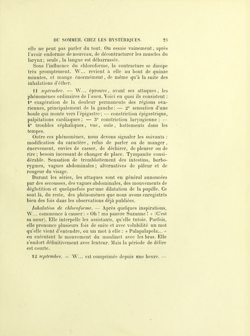 elle ne peut pas parler du tout. On essaie vainement, après l'avoir endormie de nouveau, de décontracturer les muscles du larynx; seule, la langue est débarrassée. Sous l'influence du chloroforme, la contracture se dissipe très promptement. W... revient à elle au bout de quinze minutes, et mange énormément, de même qu'à la suite des inhalations d'éther. 11 septembre. — W... éprouve, avant ses attaques, les phénomènes ordinaires de Vaura. Yoici en quoi ils consistent : 1 exagération de la douleur permanente des régions ova- riennes, principalement de la gauche: — 2° sensation d'une boule qui monte vers l'épigastre; — constriction épigastrique, palpitations cardiaques ; — .3° constriction laryngienne ; — 4° troubles céphaliques, vue, ouïe, battements dans les tempes. Outre ces phénomènes, nous devons signaler les suivants : modification du caractère , refus de parler ou de manger, énervement, envies de casser, de déchirer, de pleurer ou de rire ; besoin incessant de changer de place. Tympanite consi- dérable. Sensation de tremblottement des intestins, borbo- rygmes, vagues abdominales ; alternatives de pâleur et de rougeur du visage. Durant les séries, les attaques sont en général annoncées par des secousses, des vagues abdominales, des mouvements de déglutition et quelquefois par une dilatation de la pupille. Ce sont là, du reste, des phénomènes que nous avons enregistrés bien des fois dans les observations déjà publiées. Inhalation de chloroforme. — Après quelques inspirations, W... commence à causer: « Oh ! ma pauvre Suzanne ! » (C'est sa sœur). Elle interpelle les assistants, qu'elle tutoie. Parfois, elle prononce plusieurs fois de suite et avec volubilité un mot qu'elle vient d'entendre, ou un mot à elle : « Palapalapola... >> en exécutant le mouvement du moulinet avec les bras. Elle s'endort définitivement avec lenteur. Mais la période de délire est courte.