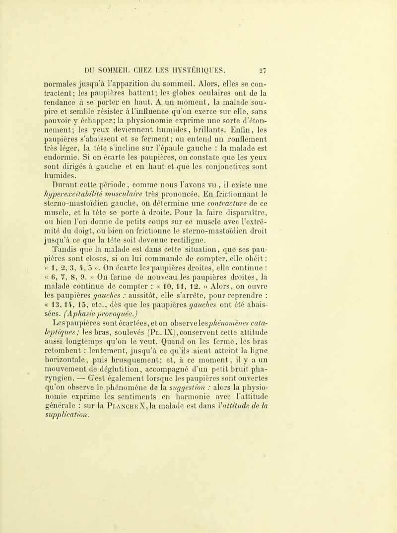 normales jusqu'à l'apparition du sommeil. Alors, elles se con- tractent; les paupières battent; les globes oculaires ont de la tendance à se porter en haut. A un moment, la malade sou- pire et semble résister à l'influence qu'on exerce sur elle, sans pouvoir y échapper; la physionomie exprime une sorte d'éton- nement; les yeux deviennent humides, brillants. Enfin, les paupières s'abaissent et se ferment; on entend un ronflement très léger, la tète s'incline sur l'épaule gauche : la malade est endormie. Si on écarte les paupières, on constate que les yeux sont dirigés à gauche et en haut et que les conjonctives sont humides. Durant cette période , comme nous l'avons vu , il existe une hyperexcitabûité musculaire très prononcée. En frictionnant le sterno-mastoïdien gauche, on détermine une contracture de ce muscle, et la tète se porte à droite. Pour la faire disparaître, ou bien l'on donne de petits coups sur ce muscle avec l'extré- mité du doigt, ou bien on frictionne le sterno-mastoïdien droit jusqu'à ce que la tête soit devenue rectiligne. Tandis que la malade est dans cette situation, que ses pau- pières sont closes, si on lui commande de compter, elle obéit : «1,2, 3, 4, 5 ». On écarte les paupières droites, elle continue : « 6, 7, 8, 9. » On ferme de nouveau les paupières droites, la malade continue de compter : « 10,11, 12. » Alors, on ouvre les paupières gauches : aussitôt, elle s'arrête, pour reprendre : « 13, 14, 15, etc., dès que les paupières gauches ont été abais- sées. (Aphasie provoquée.) Lespaupières sont écartées, et on observe les^j^enomèHes ca/a- leptiques; les bras, soulevés (Pl. IX), conservent cette attitude aussi longtemps qu'on le veut. Quand on les ferme, les bras retombent : lentement, jusqu'à ce qu'ils aient atteint la ligne horizontale, puis brusquement; et, à ce moment, il y a un mouvement de déglutition, accompagné d'un petit bruit pha- ryngien. — C'est également lorsque lespaupières sont ouvertes qu'on observe le phénomène de la suggestion : alors la physio- nomie exprime les sentiments en harmonie avec l'attitude générale : sur la Planche X, la malade est dans Vattitude de la supplication.