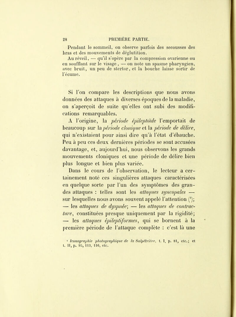 Pendant le sommeil, on observe parfois des secousses des bras et des mouvements de déglutition. Au réveil, — qu'il s'opère par la compression ovarienne ou en soufflant sur le visage , — on note un spasme pharyngien, avec bruit, un peu de stertor, et la bouche laisse sortir de l'écume. Si l'on compare les descriptions que nous avons données des attaques à diverses époques de la maladie, on s'aperçoit de suite qu'elles ont subi des modifi- cations remarquables. A l'origine, la période épileptdide l'emportait de beaucoup sur lapériode donique ei Xa^ période de délire^ qui n'existaient pour ainsi dire qu'à l'état d'ébauche. Peu à peu ces deux dernières périodes se sont accusées davantage, et, aujourd'hui, nous observons les grands mouvements cloniques et une période de délire bien plus longue et bien plus variée. Dans le cours de l'observation, le lecteur a cer- tainement noté ces singulières attaques caractérisées en quelque sorte par l'un des symptômes des gran- des attaques : telles sont les attaques syncopales — sur lesquelles nous avons souvent appelé l'attention ('); — les attaques de dyspnée; — les attaques de contrac- ture^ constituées presque uniquement par la rigidité; — les attaques épileptiformes^ qui se bornent à la première période de l'attaque complète : c'est là une ' Iconographie photographique de la Salpêtrière, t. I, p. 81, etc.; et t. II, p. 95, 113, 116, etc.