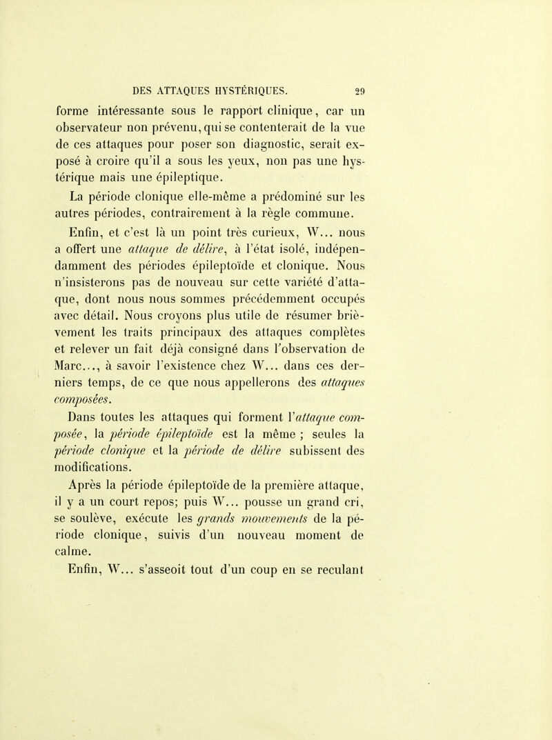 forme intéressante sous le rapport clinique, car un observateur non prévenu, qui se contenterait de la vue de ces attaques pour poser son diagnostic, serait ex- posé à croire qu'il a sous les yeux, non pas une hys- térique mais une épileptique. La période clonique elle-même a prédominé sur les autres périodes, contrairement à la règle commune. Enfin, et c'est là un point très curieux, W... nous a offert une attaque de délire^ à l'état isolé, indépen- damment des périodes épileptoïde et clonique. Nous n'insisterons pas de nouveau sur cette variété d'atta- que, dont nous nous sommes précédemment occupés avec détail. Nous croyons plus utile de résumer briè- vement les traits principaux des attaques complètes et relever un fait déjà consigné dans Inobservation de Marc..., à savoir l'existence chez W... dans ces der- niers temps, de ce que nous appellerons des a.ttaques composées. Dans toutes les attaques qui forment Vattaque com- posée, \ai période épilepto'ide est la même; seules la ■période clonique et la période de délire subissent des modifications. Après la période épileptoïde de la première attaque, il y a un court repos; puis W... pousse un grand cri, se soulève, exécute les grands mouvements de la pé- riode clonique, suivis d'un nouveau moment de calme. Enfin, W... s'asseoit tout d'un coup en se reculant
