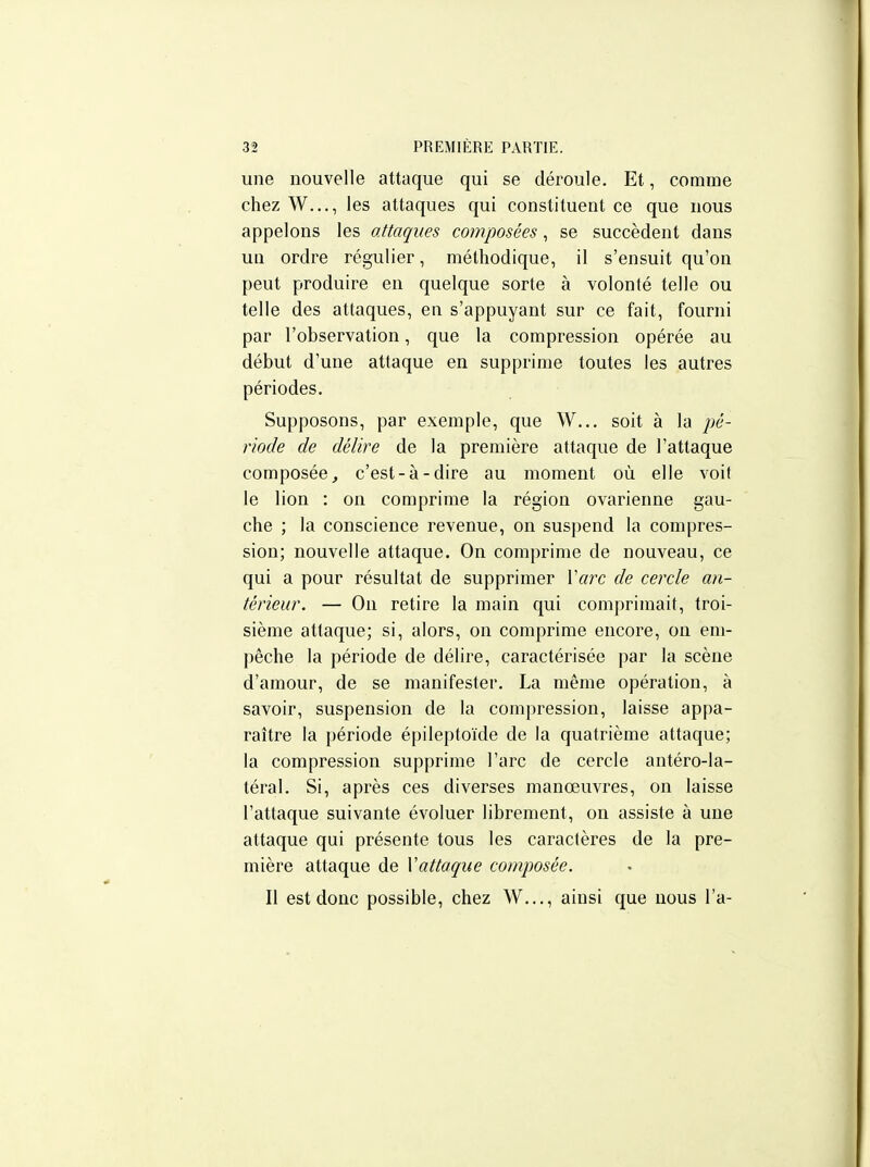 une nouvelle attaque qui se déroule. Et, comme chez W..., les attaques qui constituent ce que nous appelons les attaques composées, se succèdent dans un ordre régulier, méthodique, il s'ensuit qu'on peut produire en quelque sorte à volonté telle ou telle des attaques, en s'appuyant sur ce fait, fourni par l'observation, que la compression opérée au début d'une attaque en supprime toutes les autres périodes. Supposons, par exemple, que W... soit à la pé- riode de délire de la première attaque de l'attaque composée, c'est-à-dire au moment où elle voit le lion : on comprime la région ovarienne gau- che ; la conscience revenue, on suspend la compres- sion; nouvelle attaque. On comprime de nouveau, ce qui a pour résultat de supprimer Xarc de cercle an- térieur. — On retire la main qui comprimait, troi- sième attaque; si, alors, on comprime encore, on em- pêche la période de délire, caractérisée par la scène d'amour, de se manifester. La même opération, à savoir, suspension de la compression, laisse appa- raître la période épileptoïde de la quatrième attaque; la compression supprime l'arc de cercle antéro-la- téral. Si, après ces diverses manœuvres, on laisse l'attaque suivante évoluer librement, on assiste à une attaque qui présente tous les caractères de la pre- mière attaque de Xattaque composée. Il est donc possible, chez W..., ainsi que nous l'a-